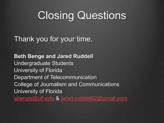 Closing Questions
Thank you for your time.
Beth Benge and Jared Ruddell
Undergraduate Students
University of Florida
Department of Telecommunication
College of Journalism and Communications
University of Florida
ebenge@ufl.edu & jared.ruddell92@gmail.com
 