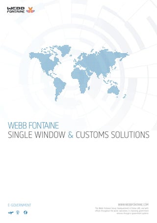 SINGLE WINDOW & CUSTOMS SOLUTIONS
WEBB FONTAINE
E-GOVERNMENT WWW.WEBBFONTAINE.COM
The Webb Fontaine Group, headquartered in Dubai, UAE, and with
ofﬁces throughout the world, specializes in improving government
services through e-government systems
 