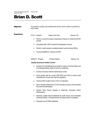 17046 East Ohio Drive #4-302
Aurora, CO 80017
720-232-7638
Brian D. Scott
Objective
Experience
To provide a quality and professional service and to utilize my talents to
their fullest.
7/7/14 – Present Haeco Line Care Denver, CO
• Work on a part time basis conducting A-Checks on Iceland Air B757
aircraft.
• Completed 40hr. B757 General Familiarization Course.
• Perform routine system troubleshooting to work and clear MELs.
• Conduct 300/600 hr. Checks on B757.
5/5/2014 – Present Frontier Airlines Denver, CO
Quality Assurance Auditor Level II
• Conduct On-Call Maintenance Audits as well as Fuel Into-Plane and
Fuel Storage facility audits at all of our outstations.
• Conduct company internal maintenance audits.
• Work closely with the current FAR (EPI) and SAS to ensure audit
checklists are current and meet the regulation.
• Conduct ROV Audits to the C.A.S.E 1A standard.
• Have recently initiated the C.A.S.E training process to work towards
the Level III authorization.
• Perform Root Cause Analysis to determine Corrective Action
effectiveness.
• Routinely update internal database for audit closure and Immediate
Corrective Action / Comprehensive Corrective Action completion.
• Extensive use of TRAX database.
 