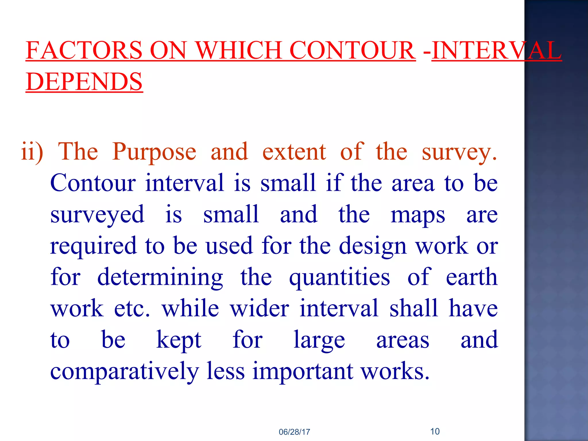 FACTORS ON WHICH CONTOUR -INTERVAL
DEPENDS
ii) The Purpose and extent of the survey.
Contour interval is small if the area to be
surveyed is small and the maps are
required to be used for the design work or
for determining the quantities of earth
work etc. while wider interval shall have
to be kept for large areas and
comparatively less important works.
06/28/17 10
 