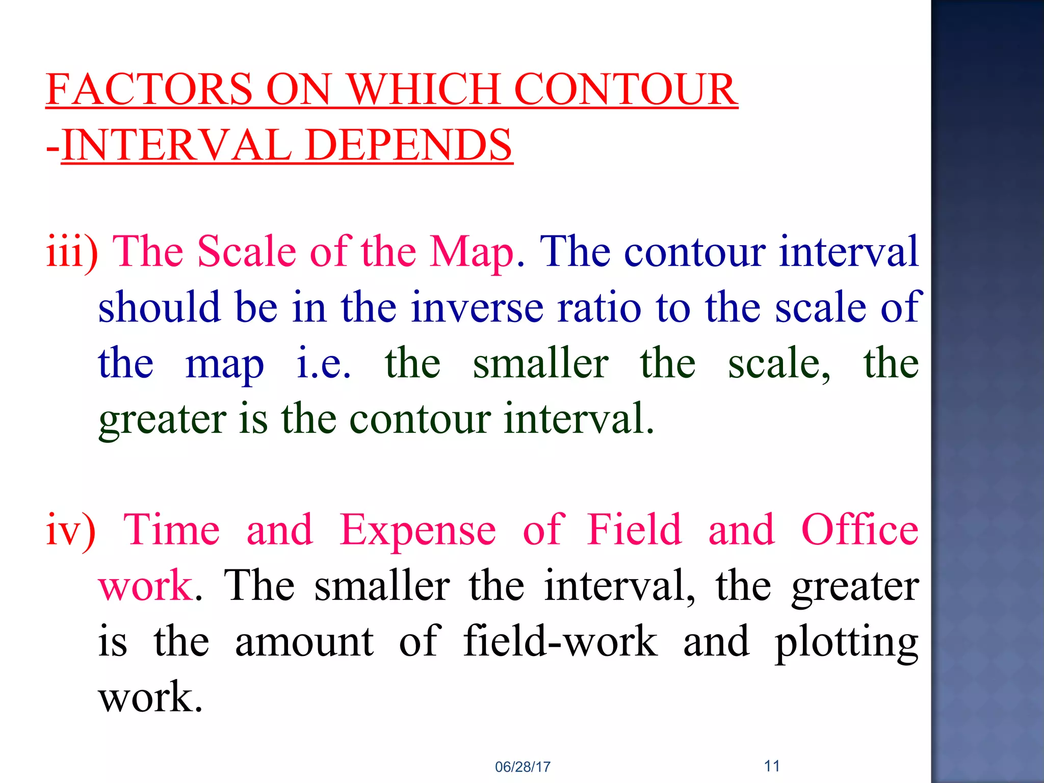 FACTORS ON WHICH CONTOUR
-INTERVAL DEPENDS
iii) The Scale of the Map. The contour interval
should be in the inverse ratio to the scale of
the map i.e. the smaller the scale, the
greater is the contour interval.
iv) Time and Expense of Field and Office
work. The smaller the interval, the greater
is the amount of field-work and plotting
work.
06/28/17 11
 