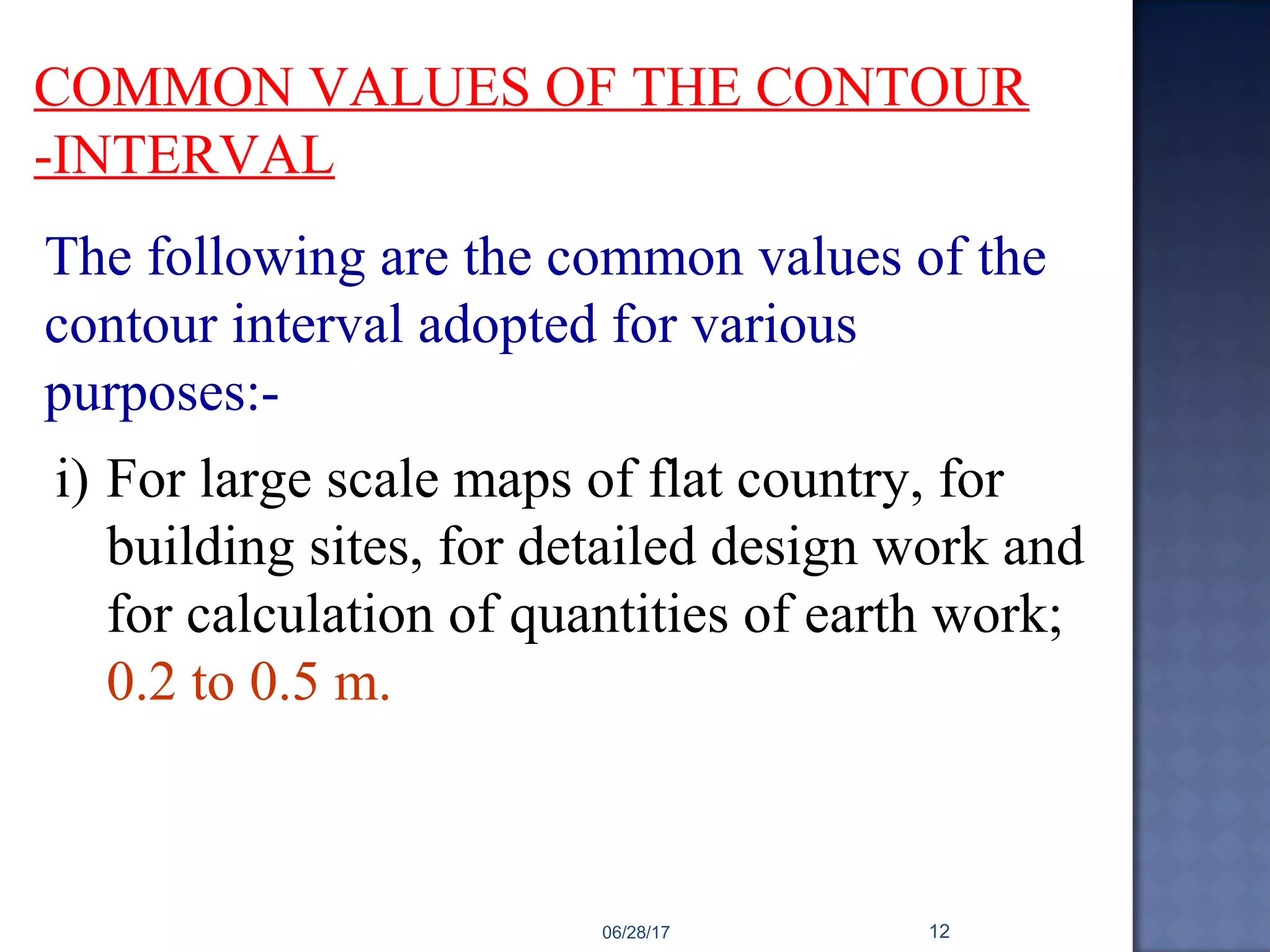COMMON VALUES OF THE CONTOUR
-INTERVAL
The following are the common values of the
contour interval adopted for various
purposes:-
i) For large scale maps of flat country, for
building sites, for detailed design work and
for calculation of quantities of earth work;
0.2 to 0.5 m.
06/28/17 12
 