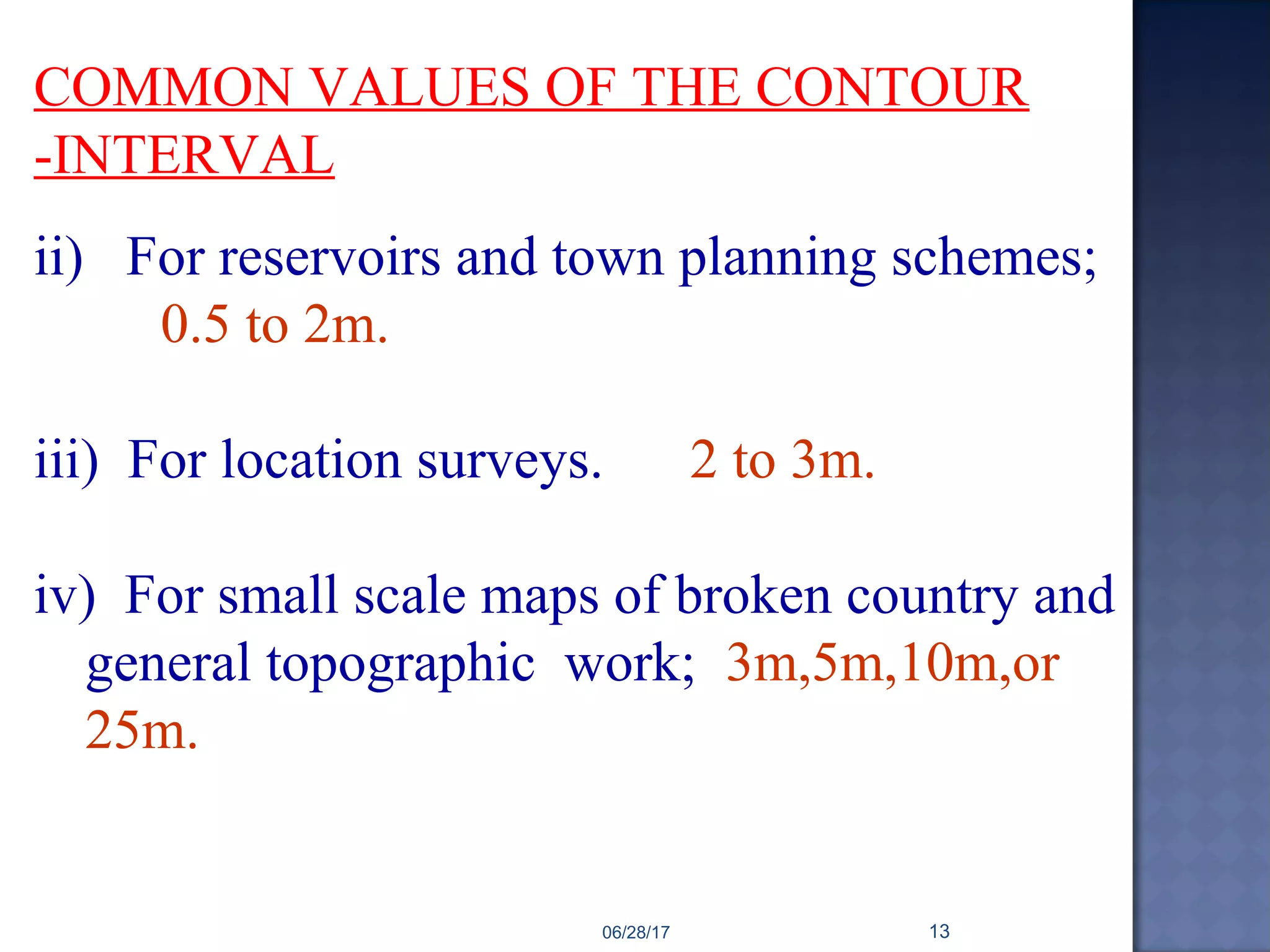 COMMON VALUES OF THE CONTOUR
-INTERVAL
ii) For reservoirs and town planning schemes;
0.5 to 2m.
iii) For location surveys. 2 to 3m.
iv) For small scale maps of broken country and
general topographic work; 3m,5m,10m,or
25m.
06/28/17 13
 