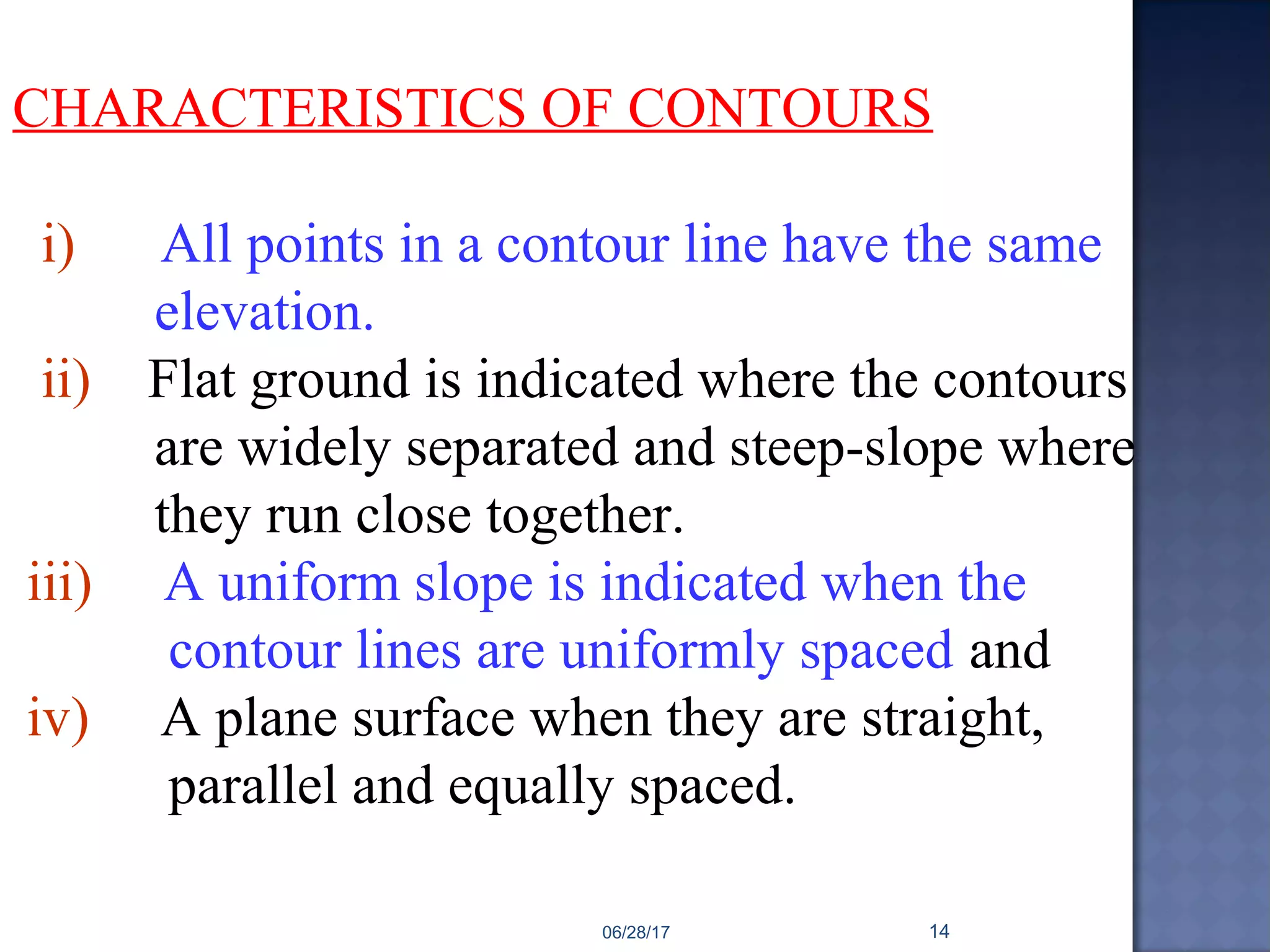 CHARACTERISTICS OF CONTOURS
i) All points in a contour line have the same
elevation.
ii) Flat ground is indicated where the contours
are widely separated and steep-slope where
they run close together.
iii) A uniform slope is indicated when the
contour lines are uniformly spaced and
iv) A plane surface when they are straight,
parallel and equally spaced.
06/28/17 14
 