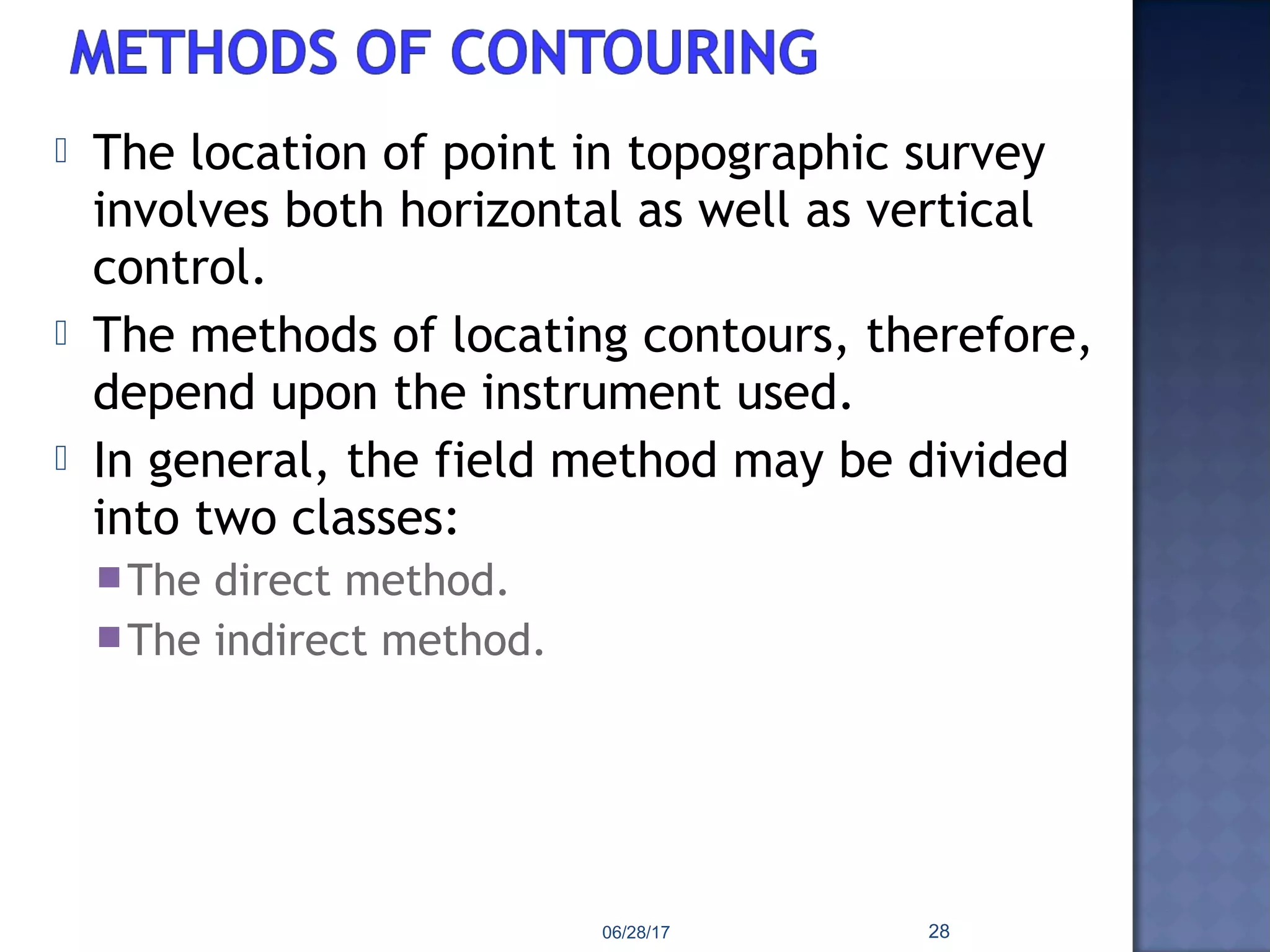  The location of point in topographic survey
involves both horizontal as well as vertical
control.
 The methods of locating contours, therefore,
depend upon the instrument used.
 In general, the field method may be divided
into two classes:
The direct method.
The indirect method.
06/28/17 28
 
