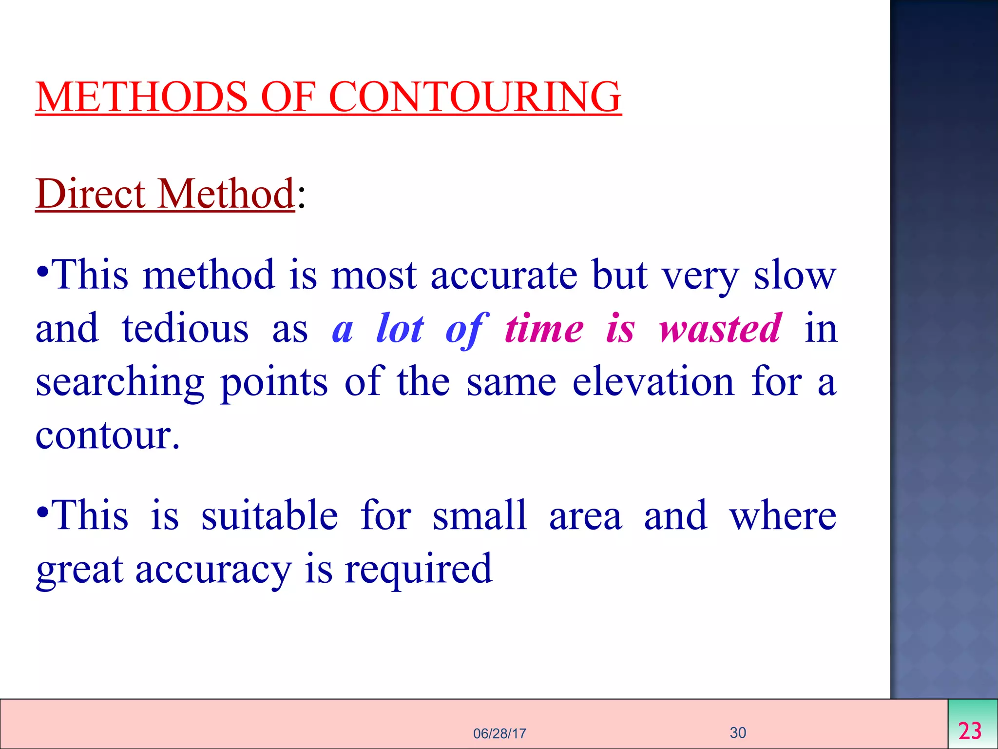 METHODS OF CONTOURING
Direct Method:
•This method is most accurate but very slow
and tedious as a lot of time is wasted in
searching points of the same elevation for a
contour.
•This is suitable for small area and where
great accuracy is required
2306/28/17 30
 