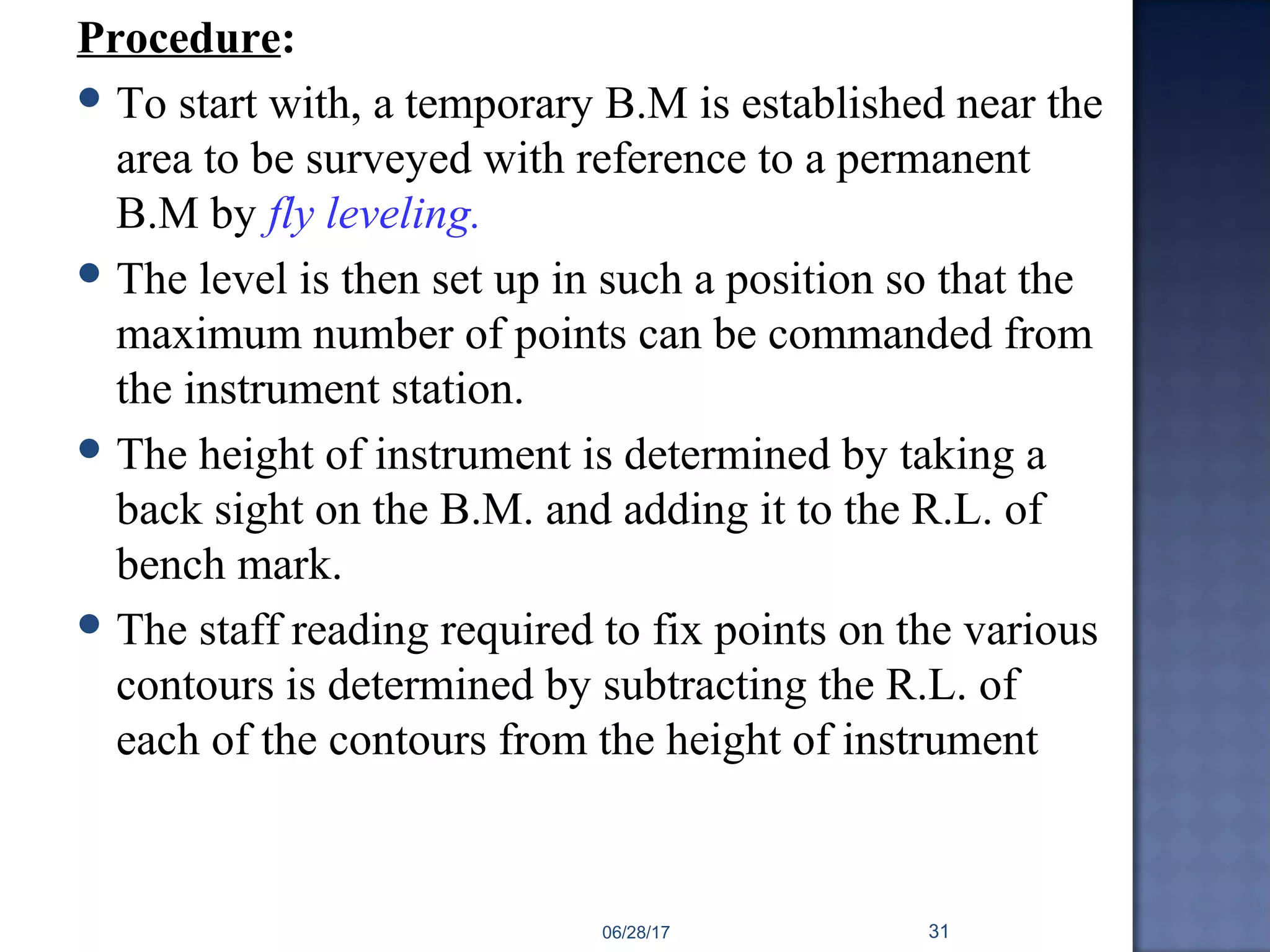 Procedure:
 To start with, a temporary B.M is established near the
area to be surveyed with reference to a permanent
B.M by fly leveling.
 The level is then set up in such a position so that the
maximum number of points can be commanded from
the instrument station.
 The height of instrument is determined by taking a
back sight on the B.M. and adding it to the R.L. of
bench mark.
 The staff reading required to fix points on the various
contours is determined by subtracting the R.L. of
each of the contours from the height of instrument
06/28/17 31
 