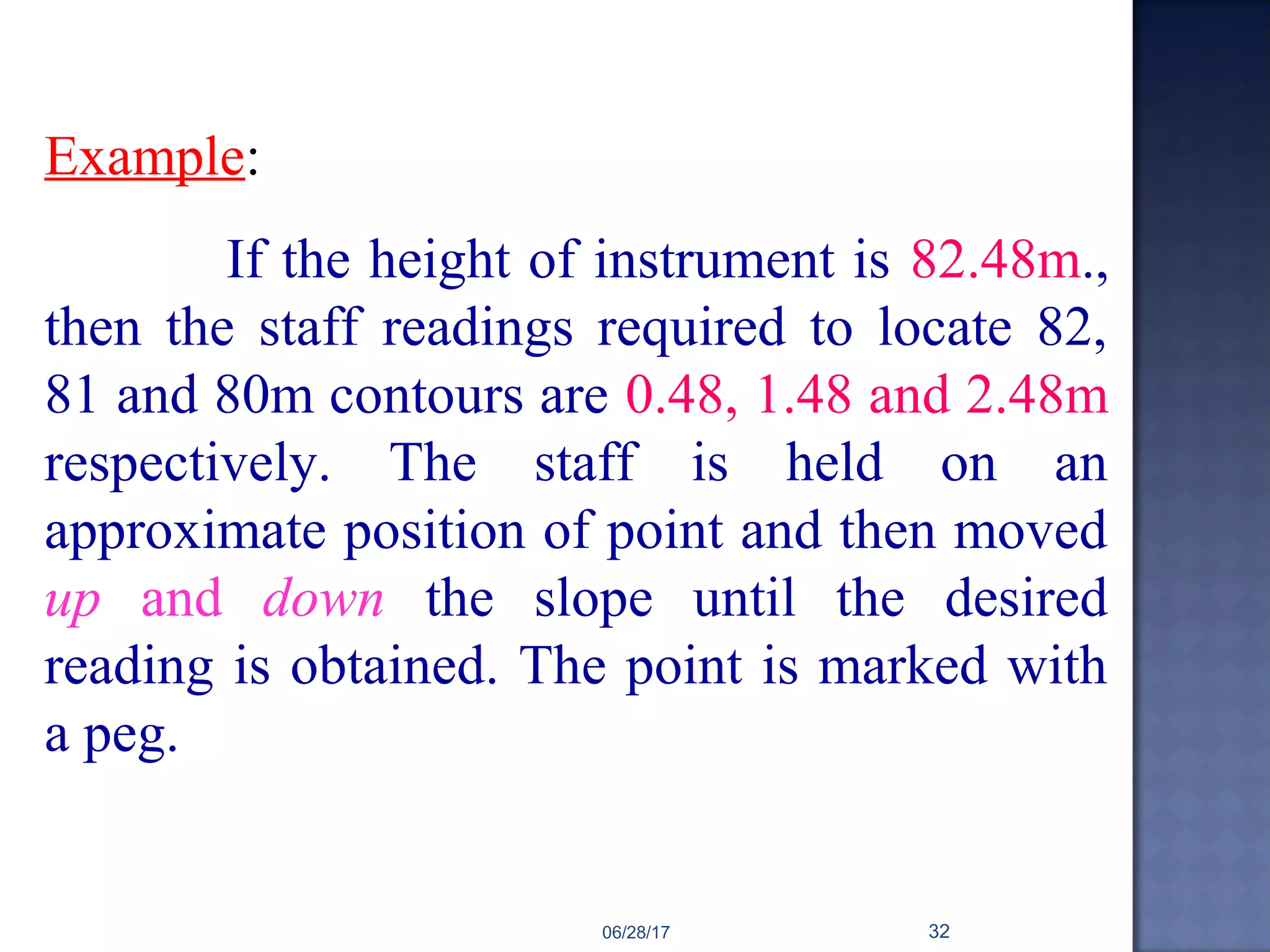 Example:
If the height of instrument is 82.48m.,
then the staff readings required to locate 82,
81 and 80m contours are 0.48, 1.48 and 2.48m
respectively. The staff is held on an
approximate position of point and then moved
up and down the slope until the desired
reading is obtained. The point is marked with
a peg.
06/28/17 32
 