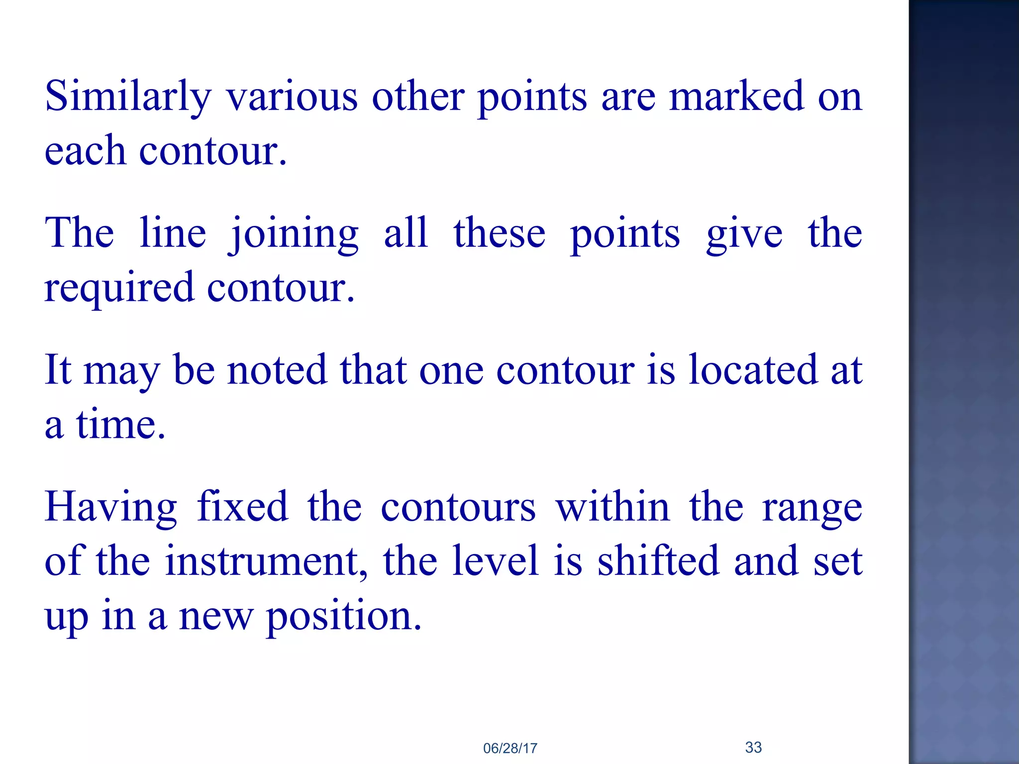 Similarly various other points are marked on
each contour.
The line joining all these points give the
required contour.
It may be noted that one contour is located at
a time.
Having fixed the contours within the range
of the instrument, the level is shifted and set
up in a new position.
06/28/17 33
 