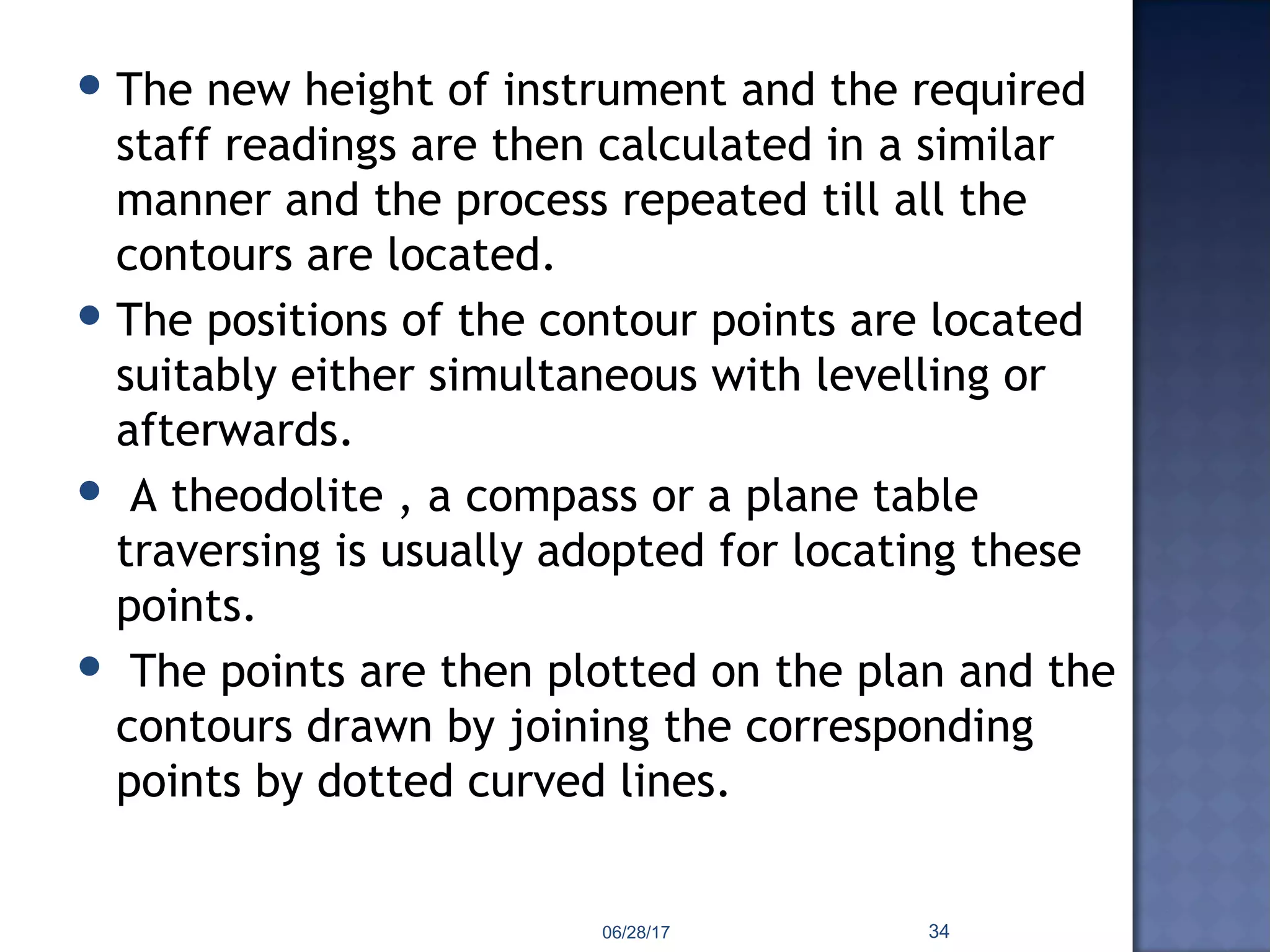  The new height of instrument and the required
staff readings are then calculated in a similar
manner and the process repeated till all the
contours are located.
 The positions of the contour points are located
suitably either simultaneous with levelling or
afterwards.
 A theodolite , a compass or a plane table
traversing is usually adopted for locating these
points.
 The points are then plotted on the plan and the
contours drawn by joining the corresponding
points by dotted curved lines.
06/28/17 34
 