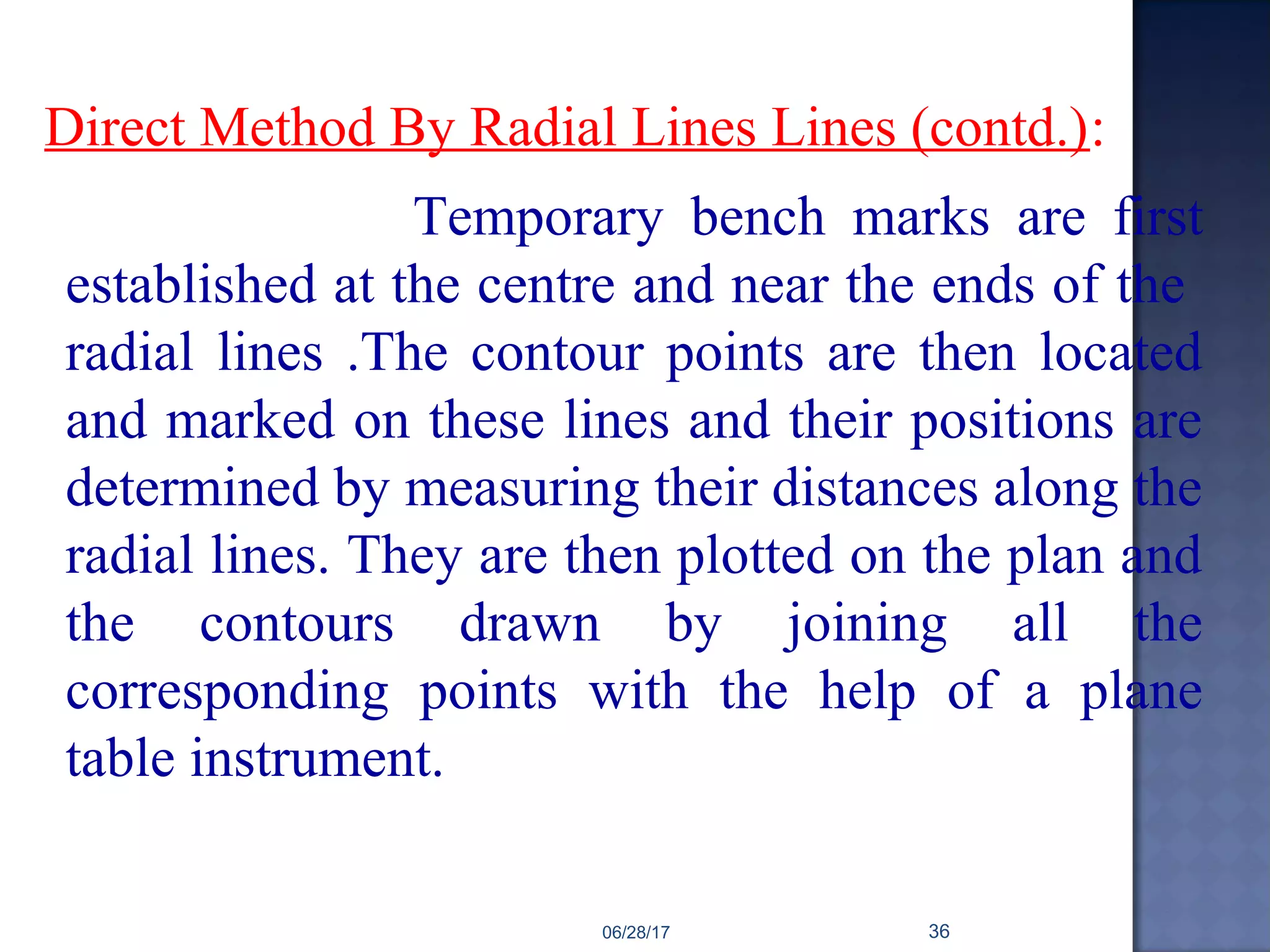 Direct Method By Radial Lines Lines (contd.):
Temporary bench marks are first
established at the centre and near the ends of the
radial lines .The contour points are then located
and marked on these lines and their positions are
determined by measuring their distances along the
radial lines. They are then plotted on the plan and
the contours drawn by joining all the
corresponding points with the help of a plane
table instrument.
06/28/17 36
 