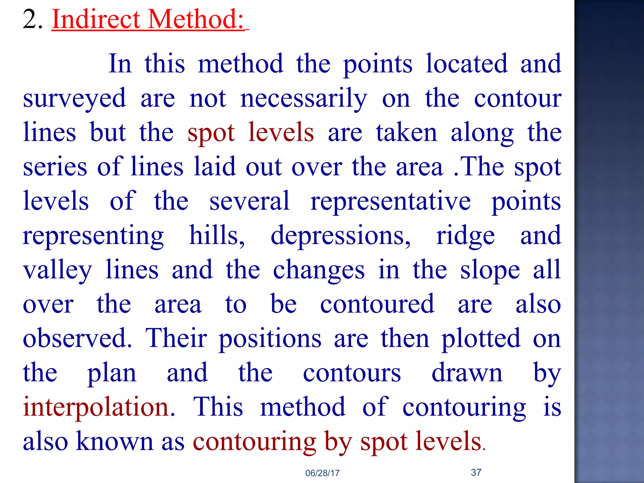 2. Indirect Method:
In this method the points located and
surveyed are not necessarily on the contour
lines but the spot levels are taken along the
series of lines laid out over the area .The spot
levels of the several representative points
representing hills, depressions, ridge and
valley lines and the changes in the slope all
over the area to be contoured are also
observed. Their positions are then plotted on
the plan and the contours drawn by
interpolation. This method of contouring is
also known as contouring by spot levels.
06/28/17 37
 
