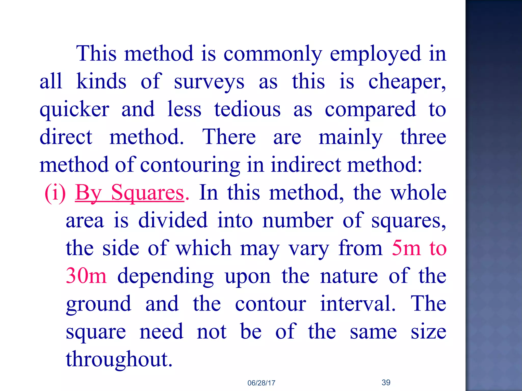 This method is commonly employed in
all kinds of surveys as this is cheaper,
quicker and less tedious as compared to
direct method. There are mainly three
method of contouring in indirect method:
(i) By Squares. In this method, the whole
area is divided into number of squares,
the side of which may vary from 5m to
30m depending upon the nature of the
ground and the contour interval. The
square need not be of the same size
throughout.
06/28/17 39
 
