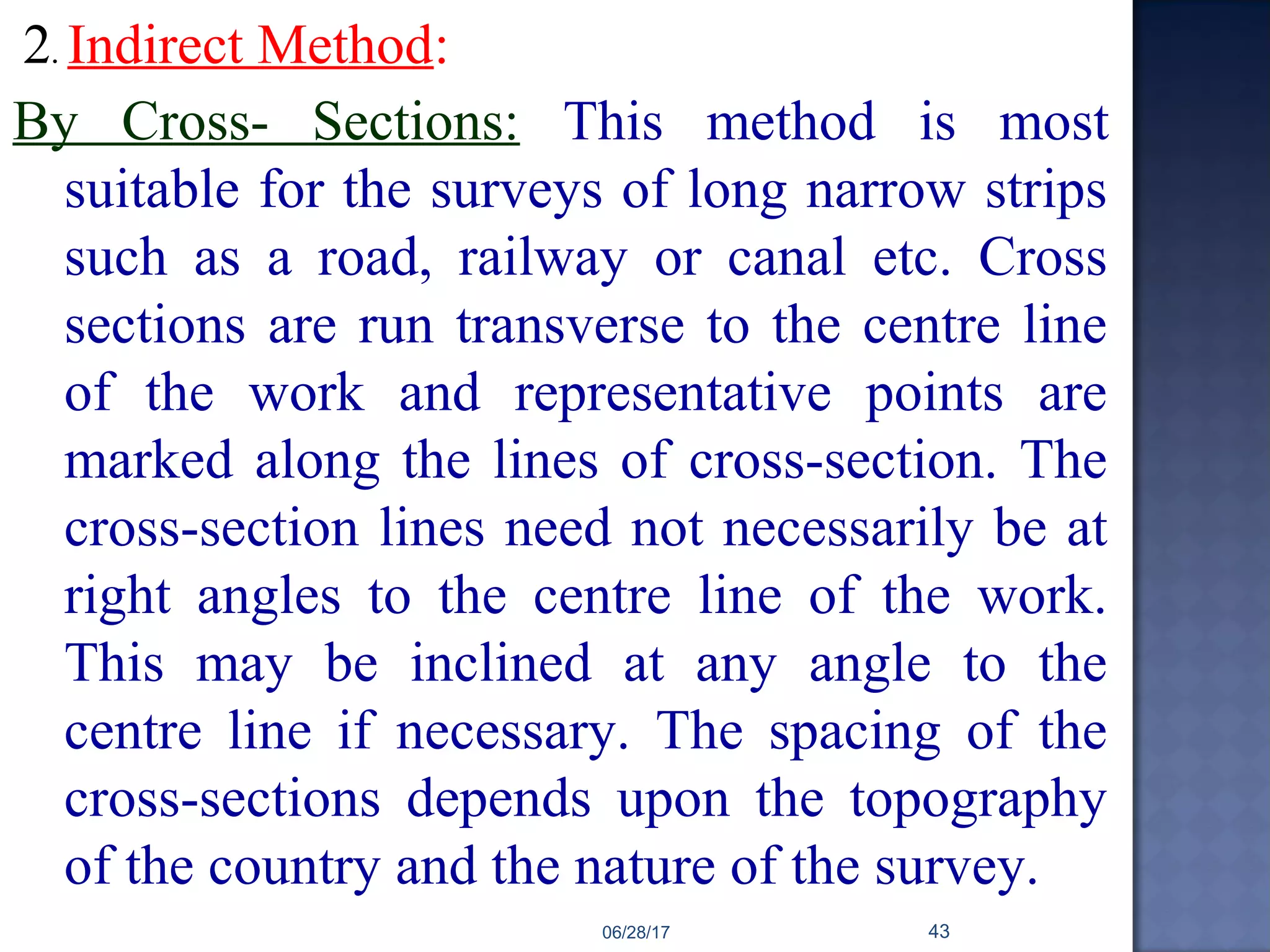 2. Indirect Method:
By Cross- Sections: This method is most
suitable for the surveys of long narrow strips
such as a road, railway or canal etc. Cross
sections are run transverse to the centre line
of the work and representative points are
marked along the lines of cross-section. The
cross-section lines need not necessarily be at
right angles to the centre line of the work.
This may be inclined at any angle to the
centre line if necessary. The spacing of the
cross-sections depends upon the topography
of the country and the nature of the survey.
06/28/17 43
 