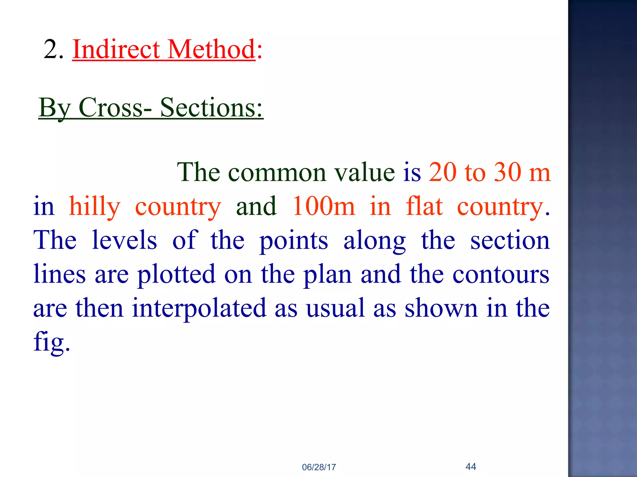 The common value is 20 to 30 m
in hilly country and 100m in flat country.
The levels of the points along the section
lines are plotted on the plan and the contours
are then interpolated as usual as shown in the
fig.
2. Indirect Method:
By Cross- Sections:
06/28/17 44
 