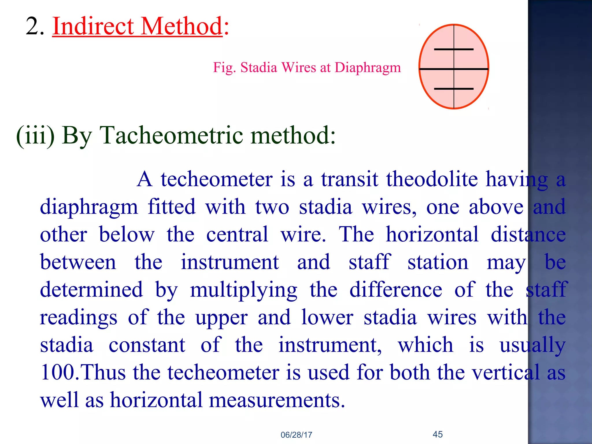 2. Indirect Method:
(iii) By Tacheometric method:
A techeometer is a transit theodolite having a
diaphragm fitted with two stadia wires, one above and
other below the central wire. The horizontal distance
between the instrument and staff station may be
determined by multiplying the difference of the staff
readings of the upper and lower stadia wires with the
stadia constant of the instrument, which is usually
100.Thus the techeometer is used for both the vertical as
well as horizontal measurements.
Fig. Stadia Wires at Diaphragm
06/28/17 45
 