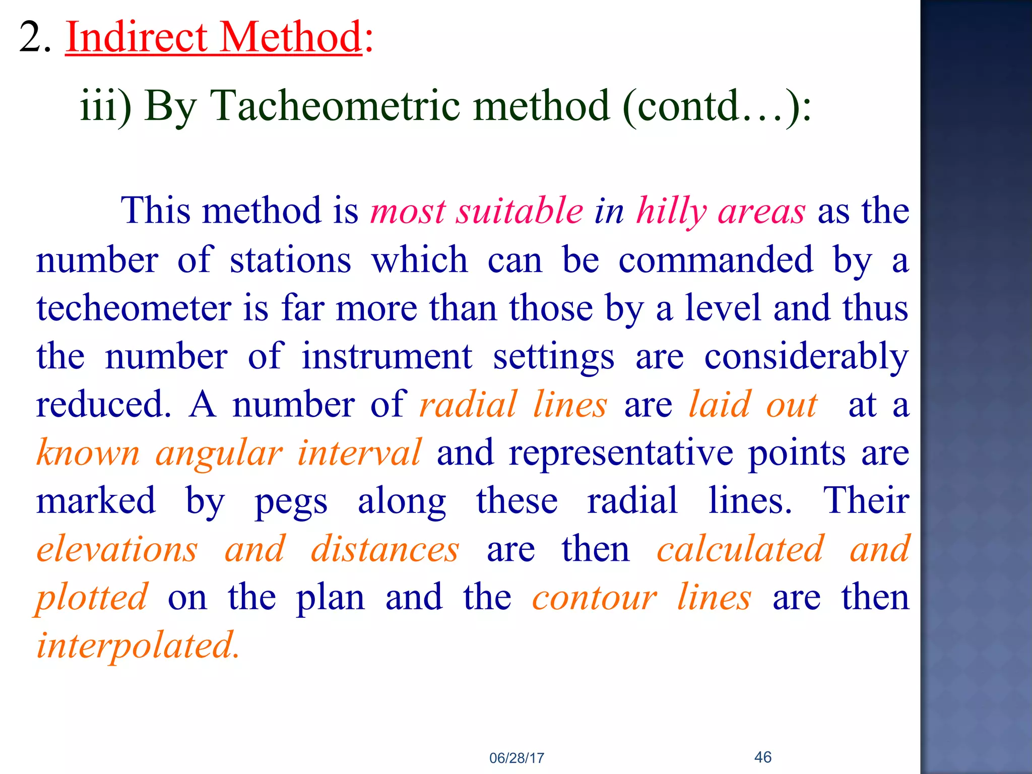 2. Indirect Method:
iii) By Tacheometric method (contd…):
This method is most suitable in hilly areas as the
number of stations which can be commanded by a
techeometer is far more than those by a level and thus
the number of instrument settings are considerably
reduced. A number of radial lines are laid out at a
known angular interval and representative points are
marked by pegs along these radial lines. Their
elevations and distances are then calculated and
plotted on the plan and the contour lines are then
interpolated.
06/28/17 46
 