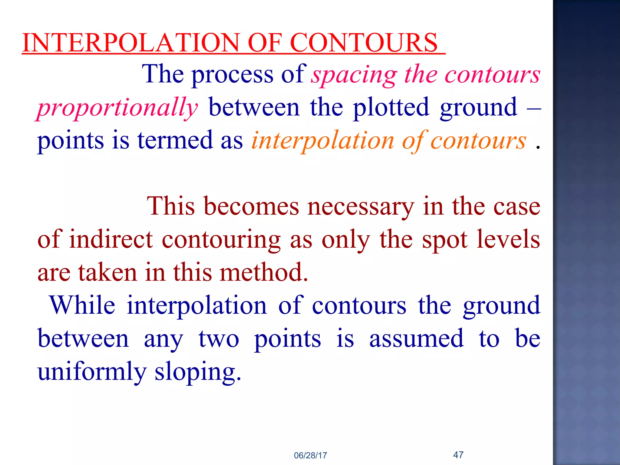 INTERPOLATION OF CONTOURS
The process of spacing the contours
proportionally between the plotted ground –
points is termed as interpolation of contours .
This becomes necessary in the case
of indirect contouring as only the spot levels
are taken in this method.
While interpolation of contours the ground
between any two points is assumed to be
uniformly sloping.
06/28/17 47
 