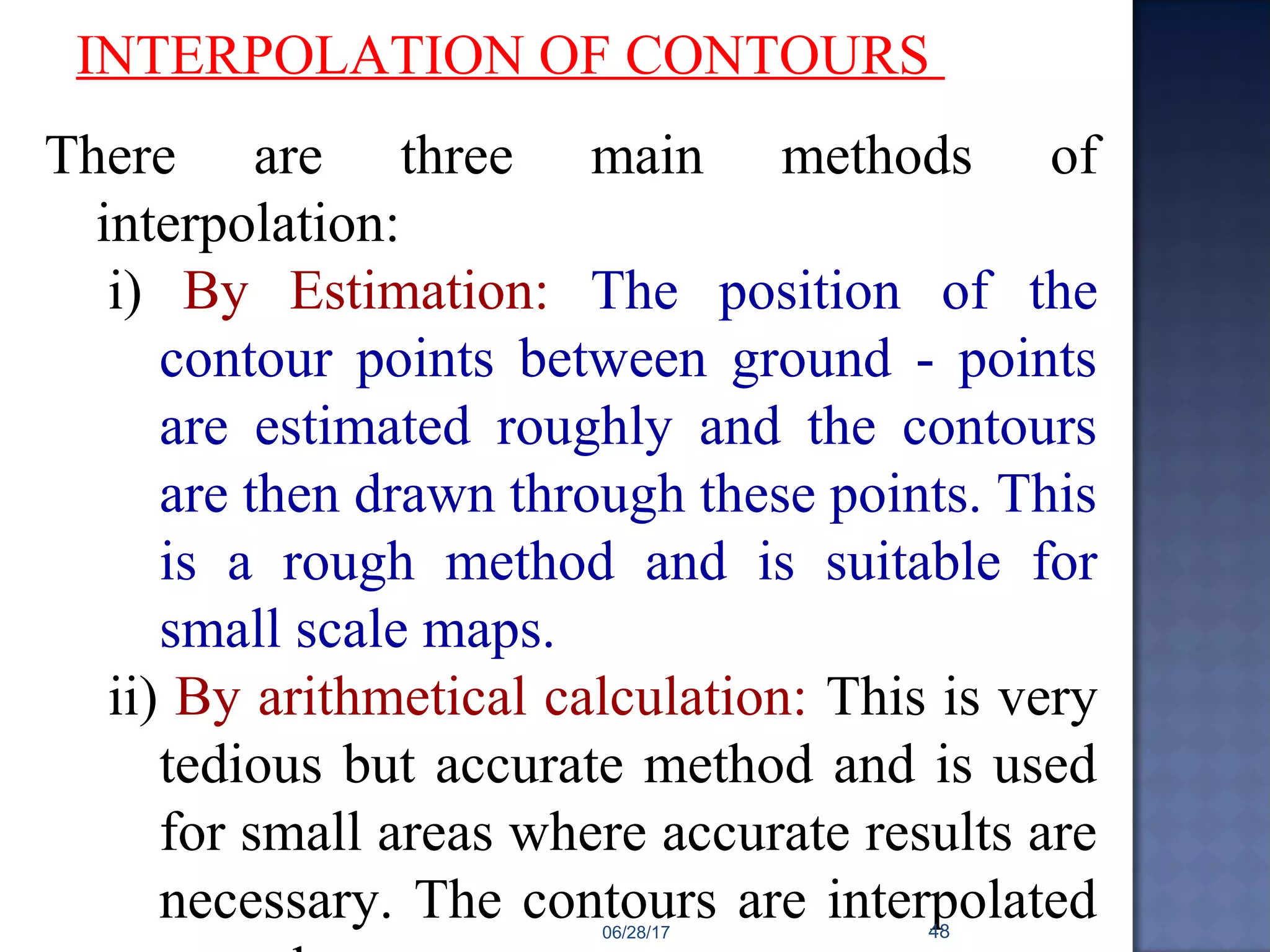 INTERPOLATION OF CONTOURS
There are three main methods of
interpolation:
i) By Estimation: The position of the
contour points between ground - points
are estimated roughly and the contours
are then drawn through these points. This
is a rough method and is suitable for
small scale maps.
ii) By arithmetical calculation: This is very
tedious but accurate method and is used
for small areas where accurate results are
necessary. The contours are interpolated06/28/17 48
 