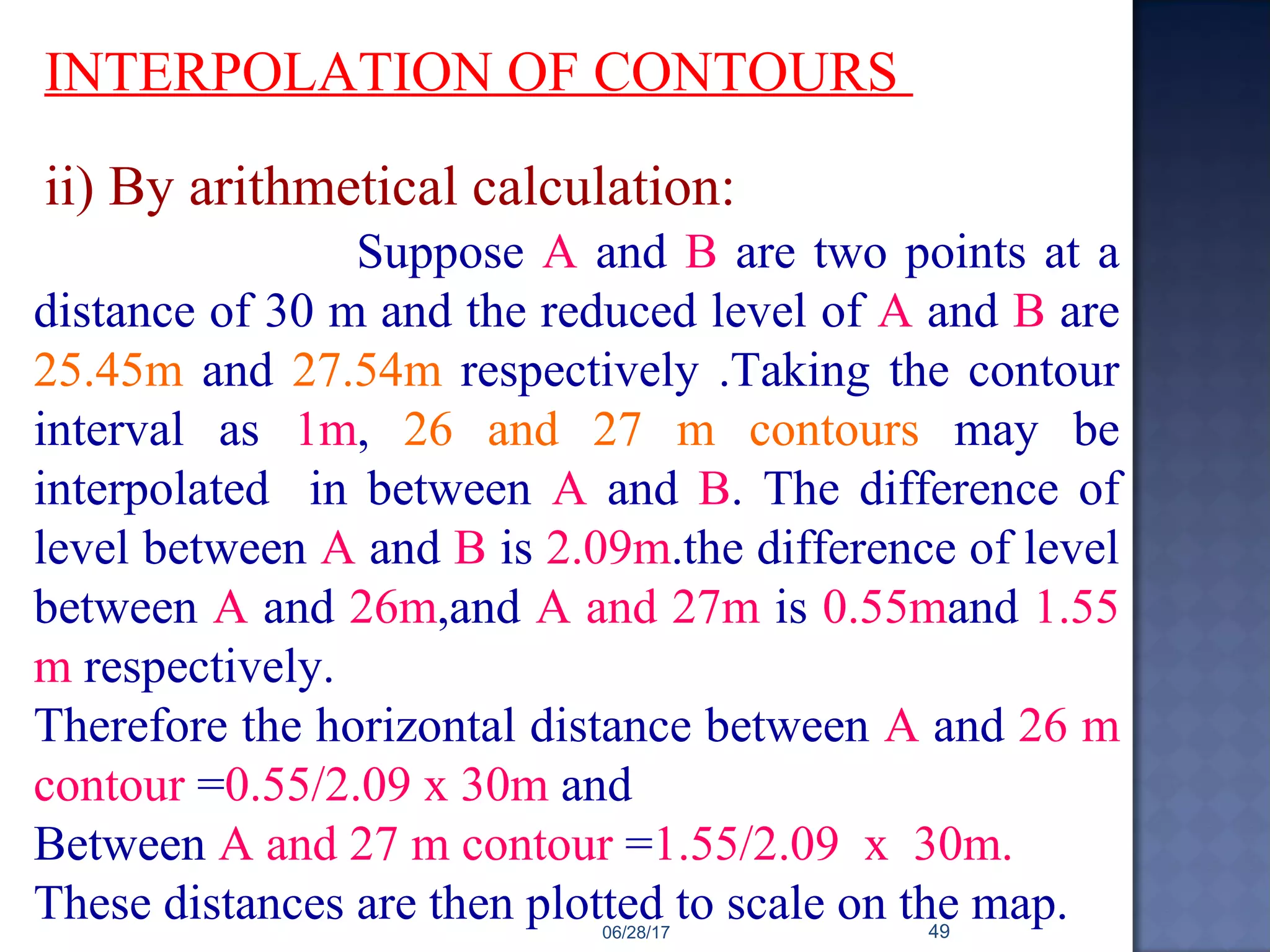 INTERPOLATION OF CONTOURS
Suppose A and B are two points at a
distance of 30 m and the reduced level of A and B are
25.45m and 27.54m respectively .Taking the contour
interval as 1m, 26 and 27 m contours may be
interpolated in between A and B. The difference of
level between A and B is 2.09m.the difference of level
between A and 26m,and A and 27m is 0.55mand 1.55
m respectively.
Therefore the horizontal distance between A and 26 m
contour =0.55/2.09 x 30m and
Between A and 27 m contour =1.55/2.09 x 30m.
These distances are then plotted to scale on the map.
ii) By arithmetical calculation:
06/28/17 49
 