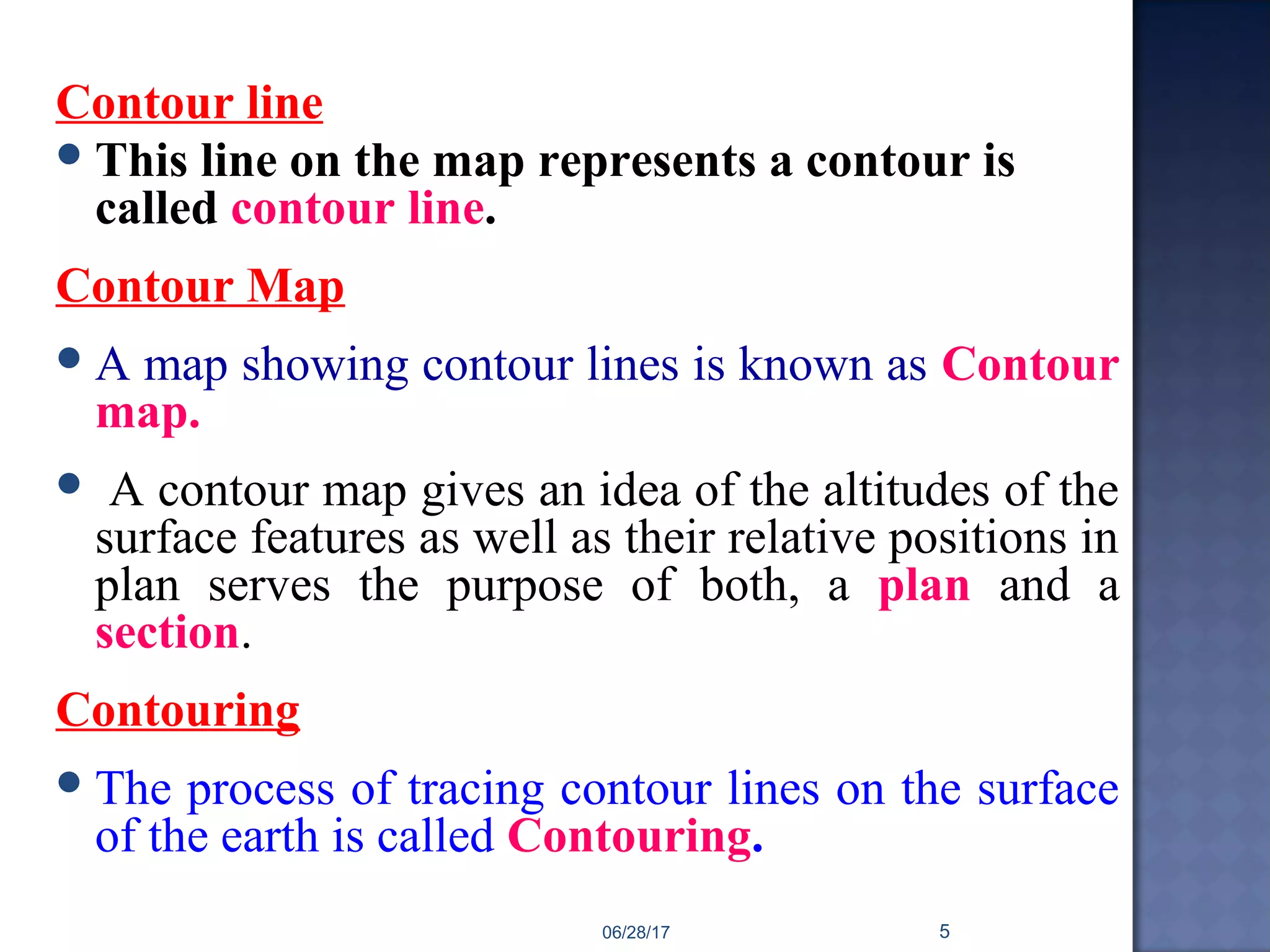 Contour line
This line on the map represents a contour is
called contour line.
Contour Map
A map showing contour lines is known as Contour
map.
 A contour map gives an idea of the altitudes of the
surface features as well as their relative positions in
plan serves the purpose of both, a plan and a
section.
Contouring
The process of tracing contour lines on the surface
of the earth is called Contouring.
06/28/17 5
 