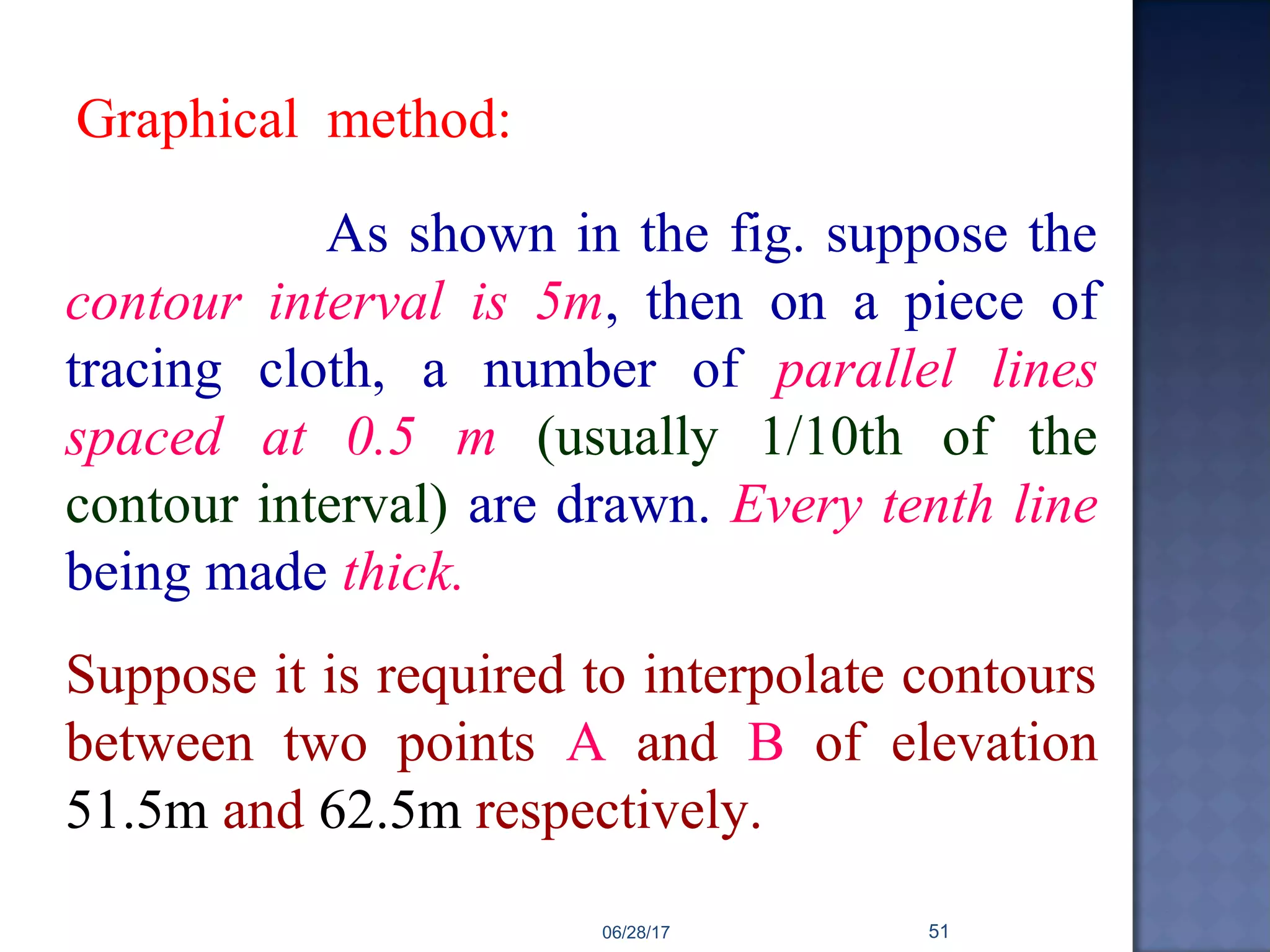 As shown in the fig. suppose the
contour interval is 5m, then on a piece of
tracing cloth, a number of parallel lines
spaced at 0.5 m (usually 1/10th of the
contour interval) are drawn. Every tenth line
being made thick.
Suppose it is required to interpolate contours
between two points A and B of elevation
51.5m and 62.5m respectively.
Graphical method:
06/28/17 51
 