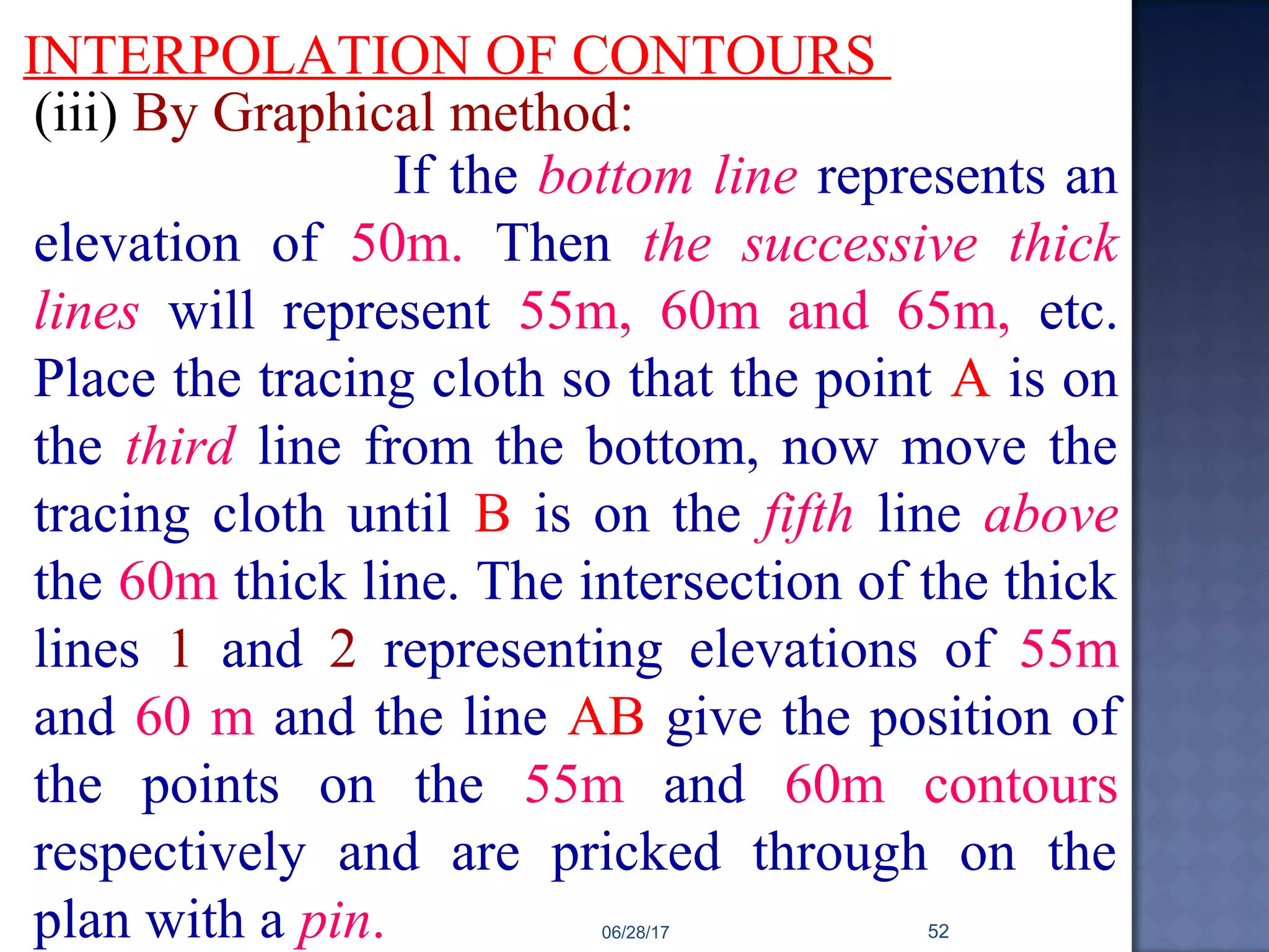 INTERPOLATION OF CONTOURS
(iii) By Graphical method:
If the bottom line represents an
elevation of 50m. Then the successive thick
lines will represent 55m, 60m and 65m, etc.
Place the tracing cloth so that the point A is on
the third line from the bottom, now move the
tracing cloth until B is on the fifth line above
the 60m thick line. The intersection of the thick
lines 1 and 2 representing elevations of 55m
and 60 m and the line AB give the position of
the points on the 55m and 60m contours
respectively and are pricked through on the
plan with a pin. 06/28/17 52
 
