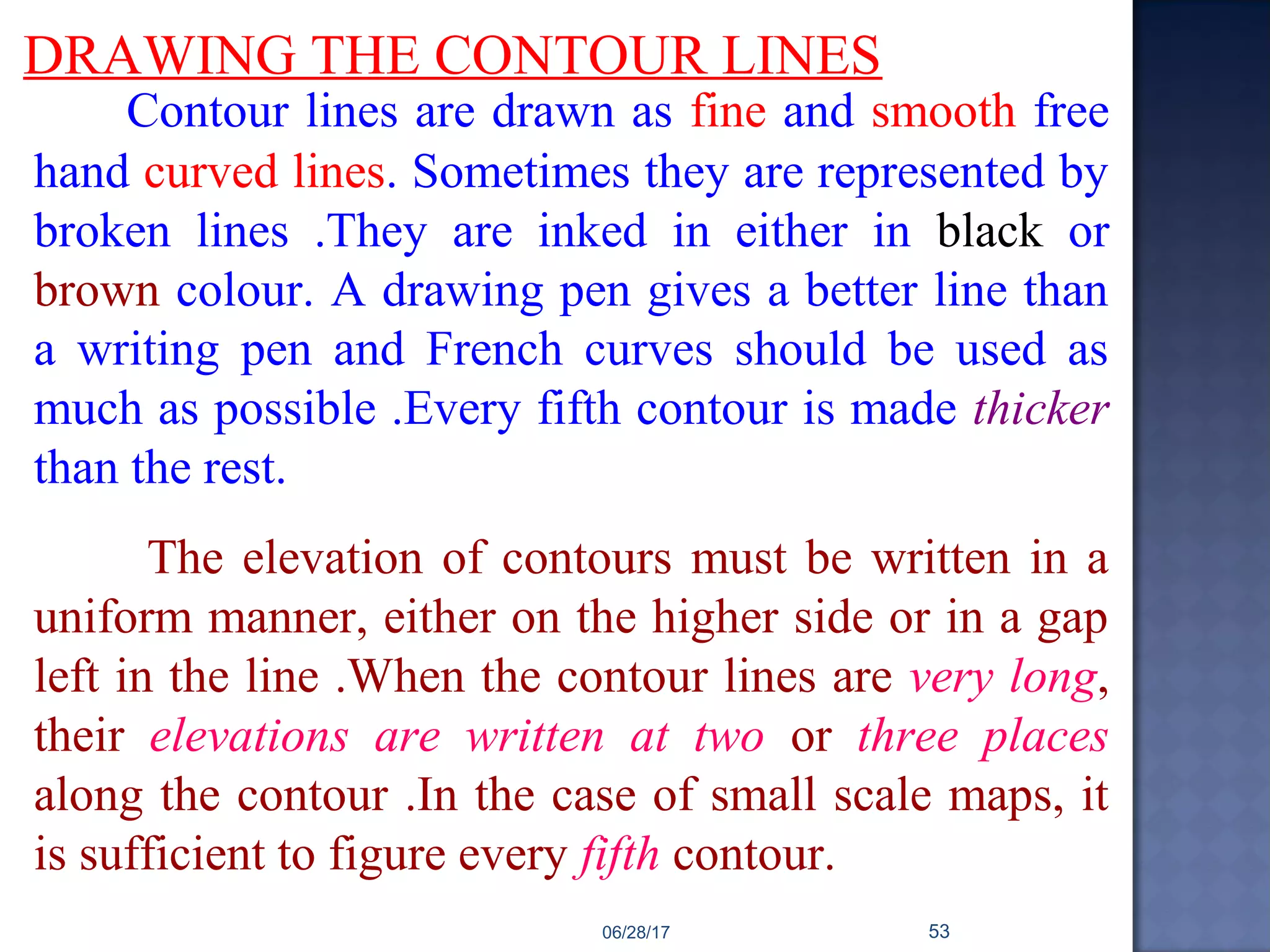 DRAWING THE CONTOUR LINES
Contour lines are drawn as fine and smooth free
hand curved lines. Sometimes they are represented by
broken lines .They are inked in either in black or
brown colour. A drawing pen gives a better line than
a writing pen and French curves should be used as
much as possible .Every fifth contour is made thicker
than the rest.
The elevation of contours must be written in a
uniform manner, either on the higher side or in a gap
left in the line .When the contour lines are very long,
their elevations are written at two or three places
along the contour .In the case of small scale maps, it
is sufficient to figure every fifth contour.
06/28/17 53
 