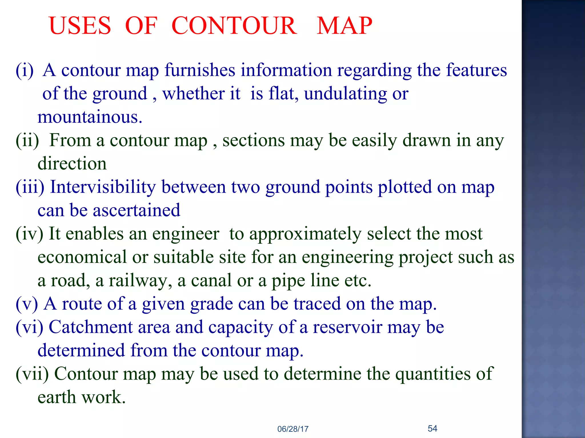 USES OF CONTOUR MAP
(i) A contour map furnishes information regarding the features
of the ground , whether it is flat, undulating or
mountainous.
(ii) From a contour map , sections may be easily drawn in any
direction
(iii) Intervisibility between two ground points plotted on map
can be ascertained
(iv) It enables an engineer to approximately select the most
economical or suitable site for an engineering project such as
a road, a railway, a canal or a pipe line etc.
(v) A route of a given grade can be traced on the map.
(vi) Catchment area and capacity of a reservoir may be
determined from the contour map.
(vii) Contour map may be used to determine the quantities of
earth work.
06/28/17 54
 
