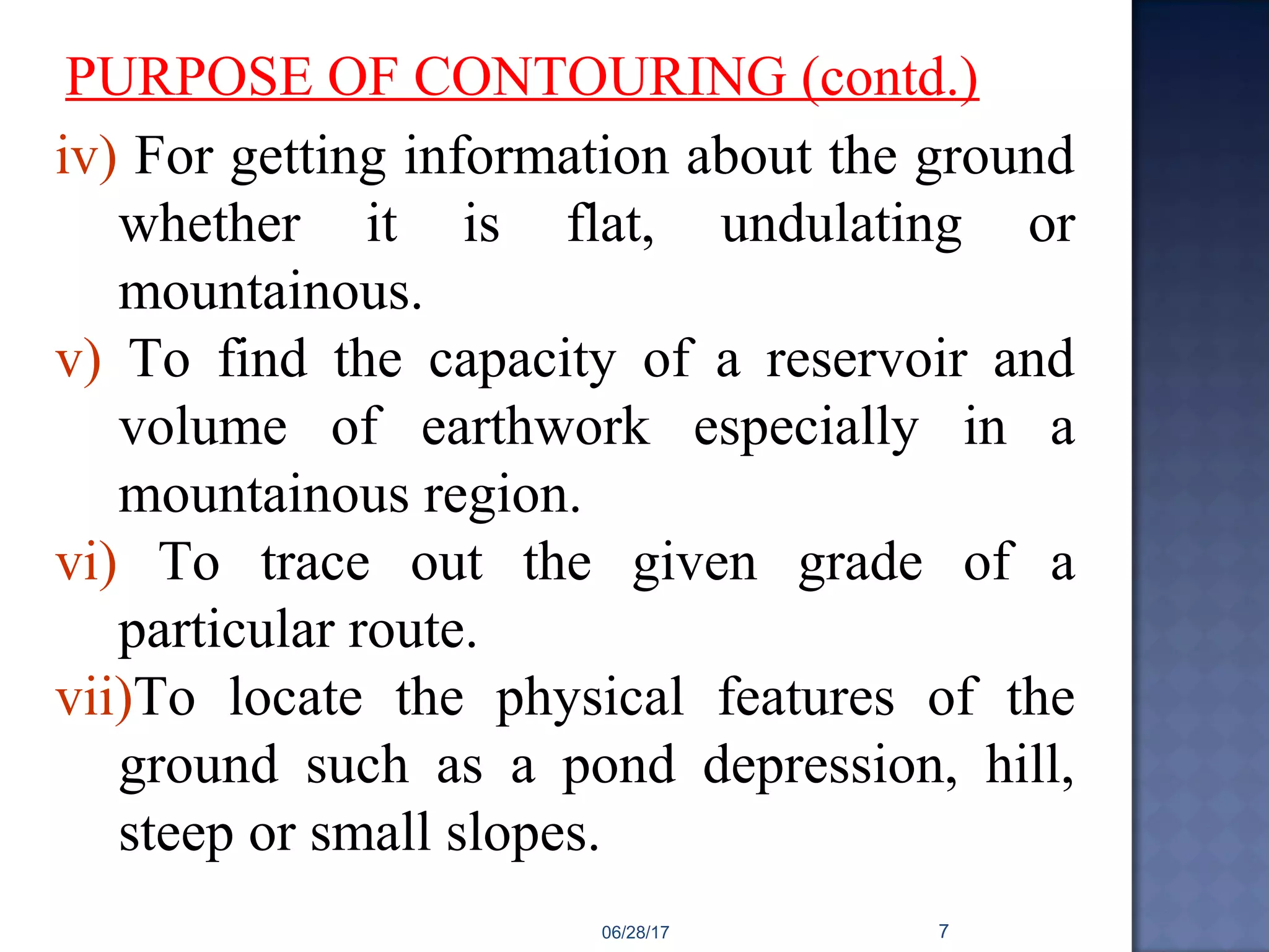 iv) For getting information about the ground
whether it is flat, undulating or
mountainous.
v) To find the capacity of a reservoir and
volume of earthwork especially in a
mountainous region.
vi) To trace out the given grade of a
particular route.
vii)To locate the physical features of the
ground such as a pond depression, hill,
steep or small slopes.
PURPOSE OF CONTOURING (contd.)
06/28/17 7
 
