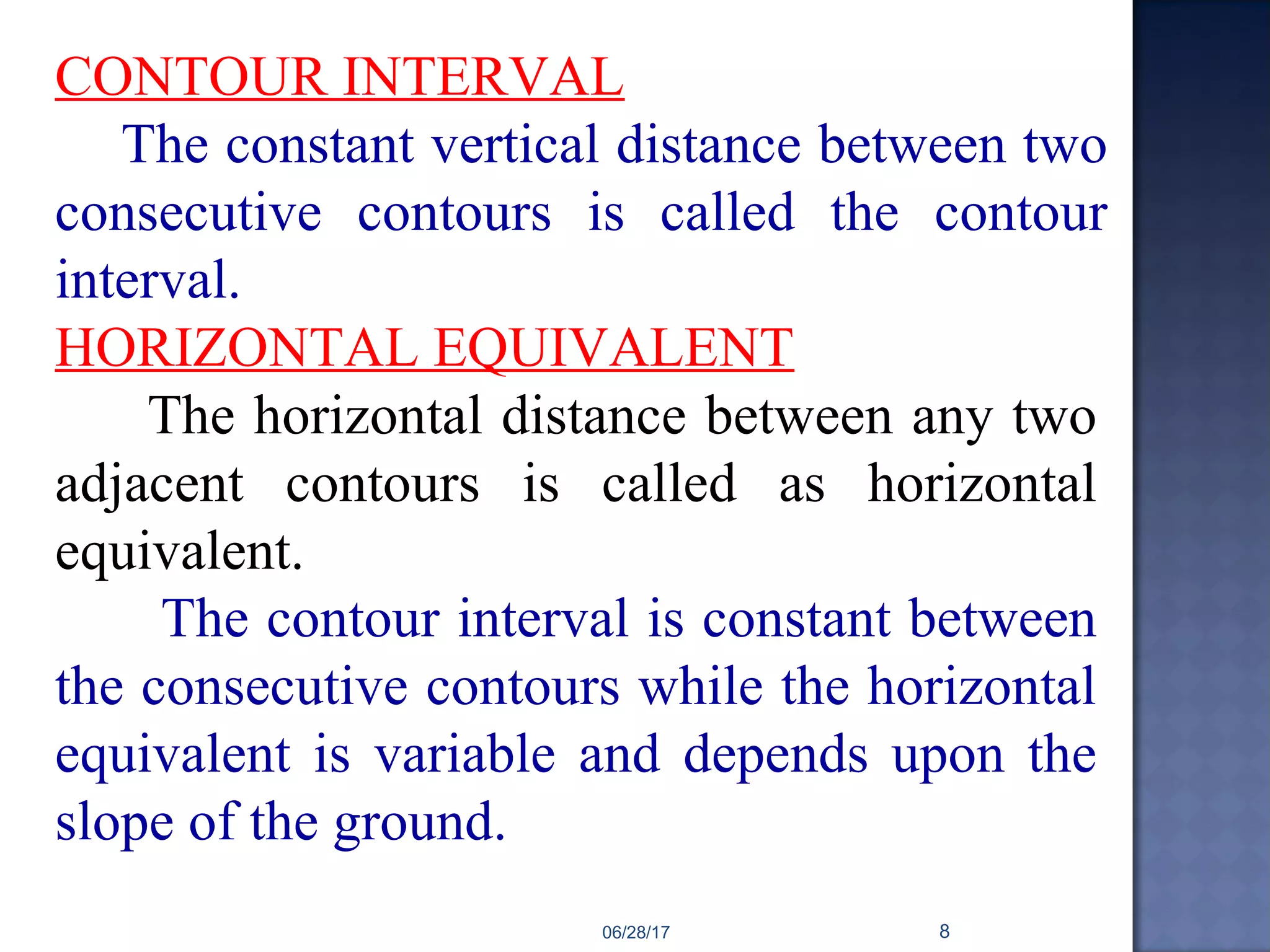 CONTOUR INTERVAL
The constant vertical distance between two
consecutive contours is called the contour
interval.
HORIZONTAL EQUIVALENT
The horizontal distance between any two
adjacent contours is called as horizontal
equivalent.
The contour interval is constant between
the consecutive contours while the horizontal
equivalent is variable and depends upon the
slope of the ground.
06/28/17 8
 