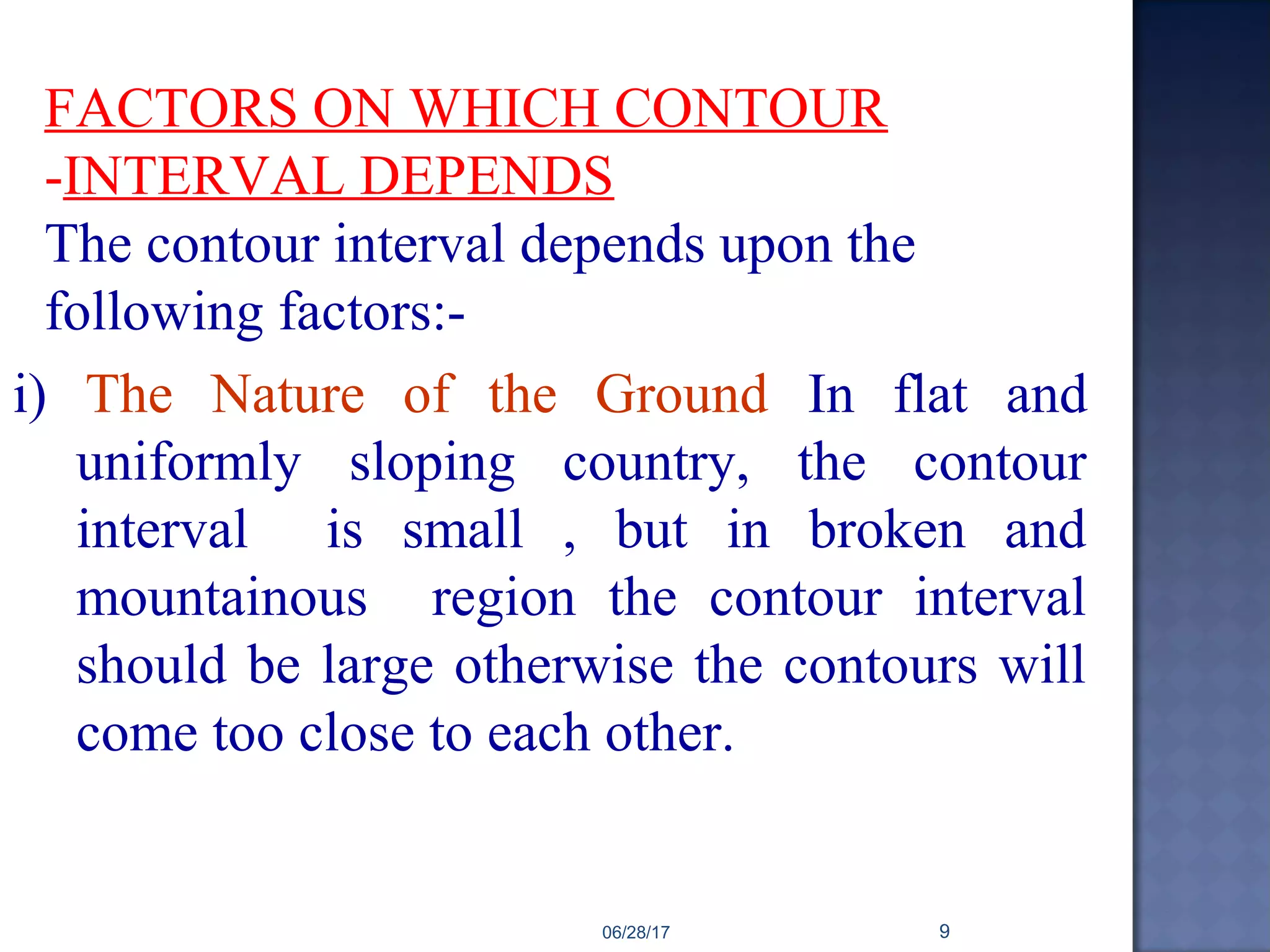 FACTORS ON WHICH CONTOUR
-INTERVAL DEPENDS
The contour interval depends upon the
following factors:-
i) The Nature of the Ground In flat and
uniformly sloping country, the contour
interval is small , but in broken and
mountainous region the contour interval
should be large otherwise the contours will
come too close to each other.
06/28/17 9
 