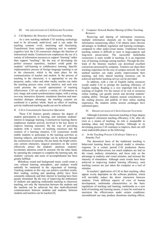 III. THE ADVANTAGES OF CAI ENGLISH TEACHING
A. CAI Optimize the Structure of Classroom Teaching
As a new teaching methods CAI teaching technology
tend to be all-round, multi-level, and it can make the
teaching contents vivid, interesting and fascinating.
Transformed from teachers explaining tool to students’
cognitive tool, the CAI courseware changes the function of
instructional media. Constructivism emphasizes the use of a
variety of information resources to support “learning” rather
than support “teaching”. By the way of developing the
perfect resource repository, teachers could guide the
students’ self-learning or collaborative learning. Specific
implementation process of foreign language teaching is set
in the classroom; which is the main place for the
communication of teacher and student. In the process of
teaching in the classroom, it is appropriate to use the
projector, audio, video and other media, teacher can make
the teaching process more vivid, intuitive, and such way
could promote the overall optimization of teaching
effectiveness. CAI can achieve a variety of information in
text; image and sound synchronization output, with a strong
two-way interactive dynamic simulation function and man-
machine dialogue advantage, the teaching contents are
combined to a perfect whole. Such an effect of teaching
activity traditional teaching media can not be achieved.
B. CAI is Convenient for Interactive Operation
These CAI features greatly enhance the degree of
student participation in learning, and stimulate students’
interest in language learning. Constructivist learning theory
emphasizes students actively involved is the key factor to
improve learning outcomes. By the way of providing
students with a variety of teaching resources and the
creation of a learning situation, CAI courseware would
enable students to participate in the teaching activities as
learning subjects, and knowledge can be achieved through
the construction of meaning. On one hand, the bright colors,
cute cartoon characters, magical animation on the screen
effectively attract the students’ attention; students’
involuntary attention could be aroused. On the other hand,
by operating the computer to complete the learning task, the
students’ curiosity and sense of accomplishment has been
greatly fulfilled.
Melodious sound and background music could create a
very relaxed learning atmosphere, and students would
naturally be immersed in the enjoyment of learning.
Teaching students in this way can achieve excellent results,
their reading, reciting and speaking ability have been
constantly enhanced, and their interest in learning have been
greatly stimulated. By the way of improving the enthusiasm
of students and applying multimedia teaching in classroom
teaching, not only the interaction between the students and
the machine can be achieved, but also multi-directional
communication between students and students, between
students and teachers can be reached [4].
C. Computer Network Realize Sharing of Oline Teaching
Resource
Reserving and sharing of information resources,
multiple information channels are to help improving
information memorizing effect. CAI obtains more obvious
advantages in feedback regulation and learning exchanges,
compared to other audio-visual means. Traditional lecture
teaching content is difficult to store in large-capacity and
long-term preservation. The successful multimedia
courseware is main wealth in teaching. It is an important
way of learning exchange among teachers. Through the fast-
track of the Internet, teachers can download excellent
courseware processed by computer. Teachers can share their
teaching experience be the way of campus network. By such
method teachers can make jointly improvements their
teaching, and truly shared teaching resources can be
achieved and better teaching service can be provided.
In addition, with a vast of English online resources
would enable CAI to prompt the teaching efficiency of
English reading. Reading is a very important link in the
teaching of English. For the reason of its rich in resources
online reading, can greatly enrich and develop students’
reading ability. Through students mutual consultations in
the reading process and publish of their online reading
experience, the students online session exchanges have
unlimited space.
IV. DISADVANTAGES OF CAI IN ENGLISH TEACHING
Although it promote classroom teaching in large degree,
and improve classroom teaching efficiency, CAI, after all,
exist as a means of teaching, its role is inseparable to
teaching ideas and teaching theories. Although in its
developing process CAI continues to improve, there are still
some undesirable places as the following:
A. In the Teaching Process CAI always Taken as a
Stimulus Tool
The theoretical basis of the traditional teaching is
behavioral learning theory its typical model is stimulus-
response. In a certain period CAI production theory
influenced by Behaviorism, too much emphasis are laid on
the visual, auditory stimulation, and focus only on the
advantage in auditory and visual stimulus, and increase the
intensity of stimulation. Although some results have been
achieved in improving student learning efficiency, such
teaching courses are just taken the computer as a tool of
stimulus.
In teachers’ application of CAI in their teaching, often
appear overly dependent on the software platform, which
will inevitably reduce the direct interaction between
students. From different aspects of view of human
development, multimedia characteristics or the basic
regulations of teaching and learning, multimedia as a new
kind of teaching and learning means, it must be restricted to
maximize the effectiveness under certain conditions;
unconditional use may produce disastrous teaching effects.
1281
 