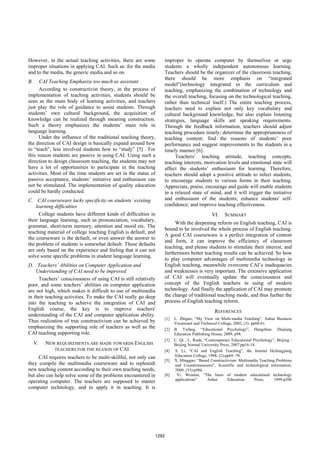 However, in the actual teaching activities, there are some
improper situations in applying CAI. Such as: for the media
and to the media, the generic media and so on.
B. CAI Teaching Emphasize too much as assistant
According to constructivist theory, in the process of
implementation of teaching activities, students should be
seen as the main body of learning activities, and teachers
just play the role of guidance to assist students. Through
students’ own cultural background, the acquisition of
knowledge can be realized through meaning construction.
Such a theory emphasizes the students’ main role in
language learning.
Under the influence of the traditional teaching theory,
the direction of CAI design is basically expand around how
to “teach”, less involved students how to “study” [5] . For
this reason students are passive in using CAI. Using such a
direction to design classroom teaching, the students may not
have a lot of opportunities to participate in the teaching
activities. Most of the time students are set in the status of
passive acceptance, students’ initiative and enthusiasm can
not be stimulated. The implementation of quality education
could be hardly conducted.
C. CAI courseware lacks specificity on students’ existing
learning difficulties
College students have different kinds of difficulties in
their language learning, such as pronunciation, vocabulary,
grammar, short-term memory, attention and mood etc. The
teaching material of college teaching English is default, and
the courseware is the default, or even answer the answer to
the problem of students is somewhat default. Those defaults
are only based on the experience and feeling that it can not
solve some specific problems in student language learning.
D. Teachers’ Abilities on Computer Application and
Understanding of CAI need to be improved
Teachers’ consciousness of using CAI is still relatively
poor, and some teachers’ abilities on computer application
are not high, which makes it difficult to use of multimedia
in their teaching activities. To make the CAI really go deep
into the teaching to achieve the integration of CAI and
English course, the key is to improve teachers'
understanding of the CAI and computer application ability.
Thus realization of true constructivism can be achieved by
emphasizing the supporting role of teachers as well as the
CAI teaching supporting role.
V. NEW REQUIREMENTS ARE MADE TOWARDS ENGLISH
TEACHERS FOR THE REASON OF CAI
CAI requires teachers to be multi-skillful, not only can
they compile the multimedia courseware and to replenish
new teaching content according to their own teaching needs,
but also can help solve some of the problems encountered in
operating computer. The teachers are supposed to master
computer technology, and to apply it in teaching. It is
improper to operate computer by themselves or urge
students a wholly independent autonomous learning.
Teachers should be the organizer of the classroom teaching,
there should be more emphasis on “integrated
model”(technology integrated in the curriculum and
teaching, emphasizing the combination of technology and
the overall teaching, focusing on the technological teaching,
rather than technical itself.) The entire teaching process,
teachers need to explain not only key vocabulary and
cultural background knowledge, but also explain listening
strategies, language skills ant speaking requirements.
Through the feedback information, teachers should adjust
teaching procedure timely; determine the appropriateness of
teaching content; find the reasons of students’ poor
performance and suggest improvements to the students in a
timely manner [6].
Teachers’ teaching attitude, teaching concepts,
teaching interests, motivation levels and emotional state will
affect the students’ enthusiasm for learning. Therefore,
teachers should adopt a positive attitude to infect students,
to encourage students to various forms in their teaching.
Appreciate, praise, encourage and guide will enable students
in a relaxed state of mind, and it will trigger the initiative
and enthusiasm of the students; enhance students' self-
confidence; and improve teaching effectiveness.
VI. SUMMARY
With the deepening reform on English teaching, CAI is
bound to be involved the whole process of English teaching.
A good CAI courseware is a perfect integration of content
and form, it can improve the efficiency of classroom
teaching, and please students to stimulate their interest, and
furthermore better teaching results can be achieved. So how
to play computer advantages of multimedia technology in
English teaching, meanwhile overcome CAI’s inadequacies
and weaknesses is very important. The extensive application
of CAI will eventually update the consciousness and
concept of the English teachers in using of modern
technology. And finally the application of CAI may promote
the change of traditional teaching mode, and thus further the
process of English teaching reform.
REFERENCES
[1] L. Zhiguo, “My View on Multi-media Teaching”. Anhui Business
Vocational and Technical College, 2002, (3): pp60-61.
[2] B. Yufang, “Educational Psychology”, Hangzhou: Zhejiang
Education Publishing House, 2009, p98.
[3] C. Qi , L. Rude, “Contemporary Educational Psychology”, Beijing :
Beijing Normal University Press, 2007:pp16-18.
[4] S. Li, “CAI and English Teaching”, the Journal Heilongjiang
Education College, 1998, (2):pp69 -70.
[5] X. Minggao, “Based Constructivism: Multimedia Teaching Problems
and Countermeasures”, Scientific and technological information,
2009, (35):p986.
[6] Yi. Weimin, “The basis of modern educational technology
applications” Anhui Education Press, 1999:p206
1282
 