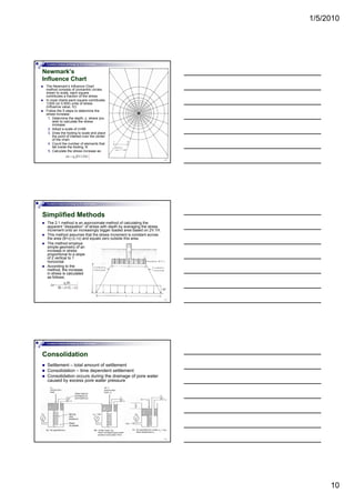 1/5/2010
10
Foundation Analysis and Design by: Dr. Amit Prashant
Newmark’s
Influence Chart
The Newmark’s Influence Chart
method consists of concentric circles
drawn to scale, each square
contributes a fraction of the stress
In most charts each square contributes
1/200 (or 0.005) units of stress
(influence value, IV)
Follow the 5 steps to determine the
28
Follow the 5 steps to determine the
stress increase:
1. Determine the depth, z, where you
wish to calculate the stress
increase
2. Adopt a scale of z=AB
3. Draw the footing to scale and place
the point of interest over the center
of the chart
4. Count the number of elements that
fall inside the footing, N
5. Calculate the stress increase as:
Foundation Analysis and Design by: Dr. Amit Prashant
Simplified Methods
The 2:1 method is an approximate method of calculating the
apparent “dissipation” of stress with depth by averaging the stress
increment onto an increasingly bigger loaded area based on 2V:1H.
This method assumes that the stress increment is constant across
the area (B+z)·(L+z) and equals zero outside this area.
The method employs
simple geometry of an
increase in stress
29
increase in stress
proportional to a slope
of 2 vertical to 1
horizontal
According to the
method, the increase
in stress is calculated
as follows:
Foundation Analysis and Design by: Dr. Amit Prashant
Consolidation
Settlement – total amount of settlement
Consolidation – time dependent settlement
Consolidation occurs during the drainage of pore water
caused by excess pore water pressure
30
 