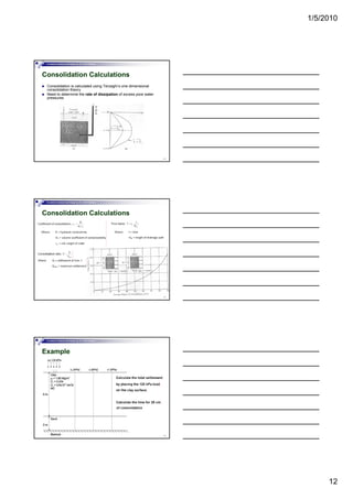 1/5/2010
12
Foundation Analysis and Design by: Dr. Amit Prashant
Consolidation Calculations
Consolidation is calculated using Terzaghi’s one dimensional
consolidation theory
Need to determine the rate of dissipation of excess pore water
pressures
34
Foundation Analysis and Design by: Dr. Amit Prashant
Consolidation Calculations
35
Foundation Analysis and Design by: Dr. Amit Prashant
Example
36
 