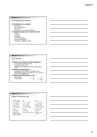 1/5/2010
2
Foundation Analysis and Design by: Dr. Amit Prashant
Soil Mechanics Review
Soil behavour is complex:
Anisotropic
Non-homogeneous
Non-linear
Stress and stress history dependant
4
Stress and stress history dependant
Complexity gives rise to importance of:
Theory
Lab tests
Field tests
Empirical relations
Computer applications
Experience, Judgement, FOS
Foundation Analysis and Design by: Dr. Amit Prashant
Soil Texture
Particle size, shape and size distribution
Coarse-textured (Gravel, Sand)
Fine-textured (Silt, Clay)
Visibility by the naked eye (0.05mm is the approx
limit)
5
)
Particle size distribution
Sieve/Mechanical analysis or Gradation Test
Hydrometer analysis for smaller than .05 to .075 mm
(#200 US Standard sieve)
Particle size distribution curves
Well graded
Poorly graded 60
10
u
D
C
D
=
2
30
60 10
c
D
C
D D
=
Foundation Analysis and Design by: Dr. Amit Prashant
Effect of Particle size
6
 