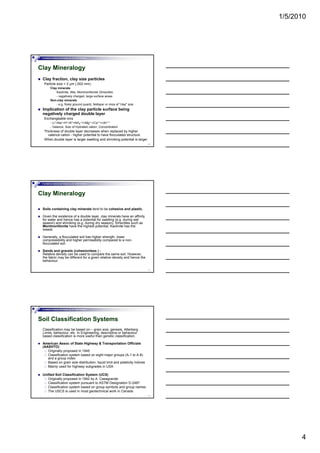 1/5/2010
4
Foundation Analysis and Design by: Dr. Amit Prashant
Clay Mineralogy
Clay fraction, clay size particles
Particle size < 2 µm (.002 mm)
Clay minerals
Kaolinite, Illite, Montmorillonite (Smectite)
- negatively charged, large surface areas
Non-clay minerals
10
Non clay minerals
- e.g. finely ground quartz, feldspar or mica of "clay" size
Implication of the clay particle surface being
negatively charged double layer
Exchangeable ions
- Li+<Na+<H+<K+<NH4
+<<Mg++<Ca++<<Al+++
- Valance, Size of Hydrated cation, Concentration
Thickness of double layer decreases when replaced by higher
valence cation - higher potential to have flocculated structure
When double layer is larger swelling and shrinking potential is larger
Foundation Analysis and Design by: Dr. Amit Prashant
Clay Mineralogy
Soils containing clay minerals tend to be cohesive and plastic.
Given the existence of a double layer, clay minerals have an affinity
for water and hence has a potential for swelling (e.g. during wet
season) and shrinking (e.g. during dry season). Smectites such as
Montmorillonite have the highest potential Kaolinite has the
11
Montmorillonite have the highest potential, Kaolinite has the
lowest.
Generally, a flocculated soil has higher strength, lower
compressibility and higher permeability compared to a non-
flocculated soil.
Sands and gravels (cohesionless ) :
Relative density can be used to compare the same soil. However,
the fabric may be different for a given relative density and hence the
behaviour.
Foundation Analysis and Design by: Dr. Amit Prashant
Soil Classification Systems
Classification may be based on – grain size, genesis, Atterberg
Limits, behaviour, etc. In Engineering, descriptive or behaviour
based classification is more useful than genetic classification.
American Assoc of State Highway & Transportation Officials
(AASHTO)
Originally proposed in 1945
12
g y p p
Classification system based on eight major groups (A-1 to A-8)
and a group index
Based on grain size distribution, liquid limit and plasticity indices
Mainly used for highway subgrades in USA
Unified Soil Classification System (UCS)
Originally proposed in 1942 by A. Casagrande
Classification system pursuant to ASTM Designation D-2487
Classification system based on group symbols and group names
The USCS is used in most geotechnical work in Canada
 