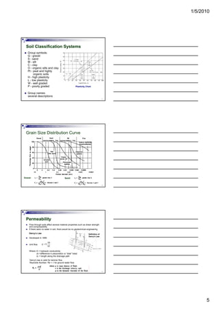 1/5/2010
5
Foundation Analysis and Design by: Dr. Amit Prashant
Soil Classification Systems
Group symbols:
G - gravel
S - sand
M - silt
C - clay
O - organic silts and clay
13
g y
Pt - peat and highly
organic soils
H - high plasticity
L - low plasticity
W - well graded
P - poorly graded
Group names:
several descriptions
Plasticity Chart
Foundation Analysis and Design by: Dr. Amit Prashant
Grain Size Distribution Curve
14
Gravel: Sand:
Foundation Analysis and Design by: Dr. Amit Prashant
Permeability
Flow through soils affect several material properties such as shear strength
and compressibility
If there were no water in soil, there would be no geotechnical engineering
Darcy’s Law
Developed in 1856
hΔ
Definition of
Darcy’s Law
15
Unit flow,
Where: K = hydraulic conductivity
∆h =difference in piezometric or “total” head
∆L = length along the drainage path
h
q k
L
Δ
=
Δ
Darcy’s law is valid for laminar flow
Reynolds Number: Re < 1 for ground water flow
 