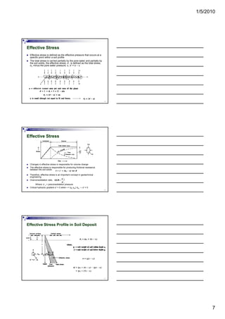 1/5/2010
7
Foundation Analysis and Design by: Dr. Amit Prashant
Effective Stress
Effective stress is defined as the effective pressure that occurs at a
specific point within a soil profile
The total stress is carried partially by the pore water and partially by
the soil solids, the effective stress, σ’, is defined as the total stress,
σt, minus the pore water pressure, u, σ' = σ − u
19
Foundation Analysis and Design by: Dr. Amit Prashant
Effective Stress
20
Changes in effective stress is responsible for volume change
The effective stress is responsible for producing frictional resistance
between the soil solids
Therefore, effective stress is an important concept in geotechnical
engineering
Overconsolidation ratio,
Where: σ´c = preconsolidation pressure
Critical hydraulic gradient σ′ = 0 when i = (γb-γw) /γw → σ′ = 0
Foundation Analysis and Design by: Dr. Amit Prashant
Effective Stress Profile in Soil Deposit
21
 