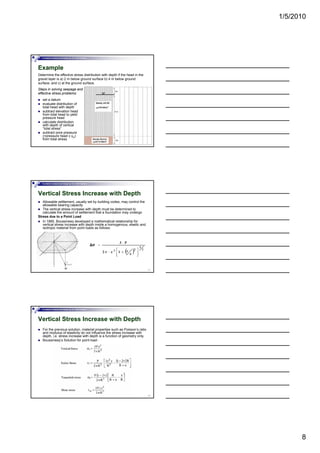 1/5/2010
8
Foundation Analysis and Design by: Dr. Amit Prashant
Example
Determine the effective stress distribution with depth if the head in the
gravel layer is a) 2 m below ground surface b) 4 m below ground
surface; and c) at the ground surface.
set a datum
Steps in solving seepage and
effective stress problems:
22
set a datum
evaluate distribution of
total head with depth
subtract elevation head
from total head to yield
pressure head
calculate distribution
with depth of vertical
“total stress”
subtract pore pressure
(=pressure head x γw)
from total stress
Foundation Analysis and Design by: Dr. Amit Prashant
Vertical Stress Increase with Depth
Allowable settlement, usually set by building codes, may control the
allowable bearing capacity
The vertical stress increase with depth must be determined to
calculate the amount of settlement that a foundation may undergo
Stress due to a Point Load
In 1885, Boussinesq developed a mathematical relationship for
vertical stress increase with depth inside a homogenous, elastic and
23
isotropic material from point loads as follows:
Foundation Analysis and Design by: Dr. Amit Prashant
Vertical Stress Increase with Depth
For the previous solution, material properties such as Poisson’s ratio
and modulus of elasticity do not influence the stress increase with
depth, i.e. stress increase with depth is a function of geometry only.
Boussinesq’s Solution for point load-
24
 