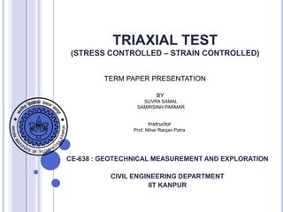 TRIAXIAL TEST
(STRESS CONTROLLED – STRAIN CONTROLLED)
CE-638 : GEOTECHNICAL MEASUREMENT AND EXPLORATION
CIVIL ENGINEERING DEPARTMENT
IIT KANPUR
TERM PAPER PRESENTATION
BY
SUVRA SAMAL
SAMIRSINH PARMAR
Instructor
Prof. Nihar Ranjan Patra
 