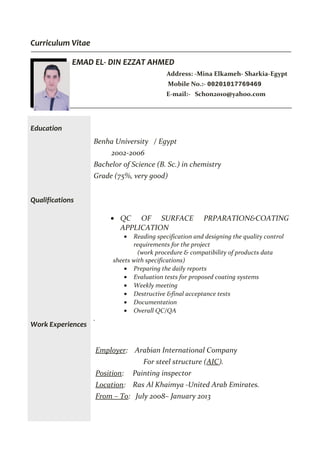 Curriculum Vitae
EMAD EL- DIN EZZAT AHMED
Address: -Mina Elkameh- Sharkia-Egypt
Mobile No.:- 00201017769469
E-mail:- Schon2010@yahoo.com
Education
Qualifications
Work Experiences
Benha University / Egypt
2002-2006
Bachelor of Science (B. Sc.) in chemistry
Grade (75%, very good)
• QC OF SURFACE PRPARATION&COATING
APPLICATION
• Reading specification and designing the quality control
requirements for the project
(work procedure & compatibility of products data
sheets with specifications)
• Preparing the daily reports
• Evaluation tests for proposed coating systems
• Weekly meeting
• Destructive &final acceptance tests
• Documentation
• Overall QC/QA
.
Employer: Arabian International Company
For steel structure (AIC).
Position: Painting inspector
Location: Ras Al Khaimya -United Arab Emirates.
From – To: July 2008– January 2013
 