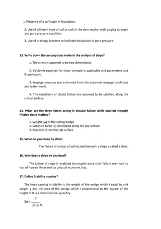 1. Presence of a soft layer in foundation
2. Use of different type of soil or rack in the dam section with varying strength
and pore pressure condition.
3. Use of drainage blankets to facilitate dissipation of pore pressure.
13. Write down the assumptions made in the analysis of slope?
1. The stress is assumed to be two dimensional.
2. Coulomb equation for shear strength is applicable and parameters and
Ф are known.
3. Seepage pressure was estimated from the assumed seepage conditions
and water levels.
4. The conditions of plastic failure are assumed to be satisfied along the
critical surface.
14. What are the three forces acting in circular failure while analysis through
friction circle method?
1. Weight (w) of the sliding wedge
2. Cohesive force (C) developed along the slip surface
3. Reaction (R) on the slip surface
15. What do you mean by slide?
The failure of a mass of soil located beneath a slope a called a slide.
16. Why does a slope be analysed?
The failure of slope is analysed thoroughly since their failure may lead to
loss of human life as well as colossal economic loss.
17. Define Stability number?
The force causing instability is the weight of the wedge which I equal to unit
weight γ and the area of the wedge which I proportional to the square of the
height H. It is a dimensionless quantity.
C
Sn =
FC γ H
 