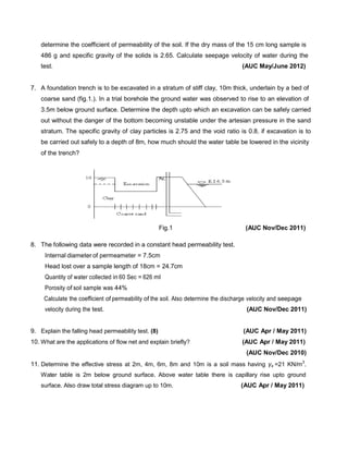 determine the coefficient of permeability of the soil. If the dry mass of the 15 cm long sample is
486 g and specific gravity of the solids is 2.65. Calculate seepage velocity of water during the
test. (AUC May/June 2012)
7. A foundation trench is to be excavated in a stratum of stiff clay, 10m thick, underlain by a bed of
coarse sand (fig.1.). In a trial borehole the ground water was observed to rise to an elevation of
3.5m below ground surface. Determine the depth upto which an excavation can be safely carried
out without the danger of the bottom becoming unstable under the artesian pressure in the sand
stratum. The specific gravity of clay particles is 2.75 and the void ratio is 0.8. if excavation is to
be carried out safely to a depth of 8m, how much should the water table be lowered in the vicinity
of the trench?
Fig.1 (AUC Nov/Dec 2011)
8. The following data were recorded in a constant head permeability test.
Internal diameter of permeameter = 7.5cm
Head lost over a sample length of 18cm = 24.7cm
Quantity of water collected in 60 Sec = 626 ml
Porosity of soil sample was 44%
Calculate the coefficient of permeability of the soil. Also determine the discharge velocity and seepage
velocity during the test. (AUC Nov/Dec 2011)
9. Explain the falling head permeability test. (8) (AUC Apr / May 2011)
10. What are the applications of flow net and explain briefly? (AUC Apr / May 2011)
(AUC Nov/Dec 2010)
11. Determine the effective stress at 2m, 4m, 6m, 8m and 10m is a soil mass having γs =21 KN/m3
.
Water table is 2m below ground surface. Above water table there is capillary rise upto ground
surface. Also draw total stress diagram up to 10m. (AUC Apr / May 2011)
 