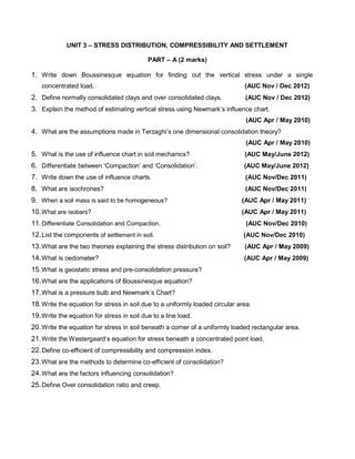 UNIT 3 – STRESS DISTRIBUTION, COMPRESSIBILITY AND SETTLEMENT
PART – A (2 marks)
1. Write down Boussinesque equation for finding out the vertical stress under a single
concentrated load. (AUC Nov / Dec 2012)
2. Define normally consolidated clays and over consolidated clays. (AUC Nov / Dec 2012)
3. Explain the method of estimating vertical stress using Newmark’s influence chart.
(AUC Apr / May 2010)
4. What are the assumptions made in Terzaghi’s one dimensional consolidation theory?
(AUC Apr / May 2010)
5. What is the use of influence chart in soil mechanics? (AUC May/June 2012)
6. Differentiate between ‘Compaction’ and ‘Consolidation’. (AUC May/June 2012)
7. Write down the use of influence charts. (AUC Nov/Dec 2011)
8. What are isochrones? (AUC Nov/Dec 2011)
9. When a soil mass is said to be homogeneous? (AUC Apr / May 2011)
10.What are isobars? (AUC Apr / May 2011)
11.Differentiate Consolidation and Compaction. (AUC Nov/Dec 2010)
12.List the components of settlement in soil. (AUC Nov/Dec 2010)
13.What are the two theories explaining the stress distribution on soil? (AUC Apr / May 2009)
14.What is oedometer? (AUC Apr / May 2009)
15.What is geostatic stress and pre-consolidation pressure?
16.What are the applications of Boussinesque equation?
17.What is a pressure bulb and Newmark’s Chart?
18.Write the equation for stress in soil due to a uniformly loaded circular area.
19.Write the equation for stress in soil due to a line load.
20.Write the equation for stress in soil beneath a corner of a uniformly loaded rectangular area.
21.Write the Westergaard’s equation for stress beneath a concentrated point load.
22.Define co-efficient of compressibility and compression index.
23.What are the methods to determine co-efficient of consolidation?
24.What are the factors influencing consolidation?
25.Define Over consolidation ratio and creep.
 