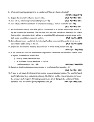 8. What are the various components of a settlement? How are these estimated?
(AUC Nov/Dec 2011)
9. Explain the Newmark’s influence chart in detail. (AUC Apr / May 2011)
10. How will you determine preconsolidation pressure? (6) (AUC Apr / May 2011)
11. How will you determine coefficient of compression index (CC) from an oedomoter test? (10)
(AUC Apr / May 2011)
12. An undrained soil sample 30cm thick got 50% consolidation in 20 minutes with drainage allowed at
top and bottom in the laboratory. If the clay layer from which the sample was obtained is 3m thick in
field condition, estimate the time it will take to consolidate 50% with double surface drainage and in
both cases, consolidation pressure is uniform. (AUC Nov/Dec 2010)
13. Derive Boussinesque equations to find intensity of vertical pressure and tangential stress when a
concentrated load is acting on the soil. (AUC Nov/Dec 2010)
14. Explain the assumptions made by Boussinesque in stress distribution on soils. (8)
(AUC Apr / May 2009)
15. A line load of 100 kN/m run extends to a long distance. Determine the intensity of vertical stress
at a point, 2 m below the surface and
i) Directly under the line load and
ii) At a distance 2 m perpendicular to the line.
Use Boussinesq’s theory. (8) (AUC Apr / May 2009)
16. Explain in detail the laboratory determination of co-efficient of consolidation. (8)
(AUC Apr / May 2009)
17. A layer of soft clay is 6 m thick and lies under a newly constructed building. The weight of sand
overlying the clay layer produces a pressure of 2.6 kg/cm2
and the new construction increases
the pressure by 1.0 kg/cm2
. If the compression index is 0.5. Compute the settlement. Water
content is 40% and specific gravity of grains is 2.65. (8) (AUC Apr / May 2009)
 