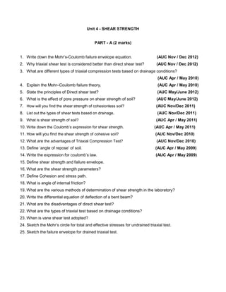 Unit 4 - SHEAR STRENGTH
PART - A (2 marks)
1. Write down the Mohr’s-Coulomb failure envelope equation. (AUC Nov / Dec 2012)
2. Why triaxial shear test is considered better than direct shear test? (AUC Nov / Dec 2012)
3. What are different types of triaxial compression tests based on drainage conditions?
(AUC Apr / May 2010)
4. Explain the Mohr–Coulomb failure theory. (AUC Apr / May 2010)
5. State the principles of Direct shear test? (AUC May/June 2012)
6. What is the effect of pore pressure on shear strength of soil? (AUC May/June 2012)
7. How will you find the shear strength of cohesionless soil? (AUC Nov/Dec 2011)
8. List out the types of shear tests based on drainage. (AUC Nov/Dec 2011)
9. What is shear strength of soil? (AUC Apr / May 2011)
10. Write down the Coulomb’s expression for shear strength. (AUC Apr / May 2011)
11. How will you find the shear strength of cohesive soil? (AUC Nov/Dec 2010)
12. What are the advantages of Triaxial Compression Test? (AUC Nov/Dec 2010)
13. Define ‘angle of repose’ of soil. (AUC Apr / May 2009)
14. Write the expression for coulomb’s law. (AUC Apr / May 2009)
15. Define shear strength and failure envelope.
16. What are the shear strength parameters?
17. Define Cohesion and stress path.
18. What is angle of internal friction?
19. What are the various methods of determination of shear strength in the laboratory?
20. Write the differential equation of deflection of a bent beam?
21. What are the disadvantages of direct shear test?
22. What are the types of triaxial test based on drainage conditions?
23. When is vane shear test adopted?
24. Sketch the Mohr’s circle for total and effective stresses for undrained triaxial test.
25. Sketch the failure envelope for drained triaxial test.
 