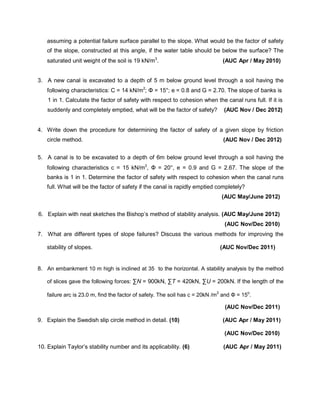 assuming a potential failure surface parallel to the slope. What would be the factor of safety
of the slope, constructed at this angle, if the water table should be below the surface? The
saturated unit weight of the soil is 19 kN/m3
. (AUC Apr / May 2010)
3. A new canal is excavated to a depth of 5 m below ground level through a soil having the
following characteristics: C = 14 kN/m2
; Φ = 15°; e = 0.8 and G = 2.70. The slope of banks is
1 in 1. Calculate the factor of safety with respect to cohesion when the canal runs full. If it is
suddenly and completely emptied, what will be the factor of safety? (AUC Nov / Dec 2012)
4. Write down the procedure for determining the factor of safety of a given slope by friction
circle method. (AUC Nov / Dec 2012)
5. A canal is to be excavated to a depth of 6m below ground level through a soil having the
following characteristics c = 15 kN/m2
, Φ = 20°, e = 0.9 and G = 2.67. The slope of the
banks is 1 in 1. Determine the factor of safety with respect to cohesion when the canal runs
full. What will be the factor of safety if the canal is rapidly emptied completely?
(AUC May/June 2012)
6. Explain with neat sketches the Bishop’s method of stability analysis. (AUC May/June 2012)
(AUC Nov/Dec 2010)
7. What are different types of slope failures? Discuss the various methods for improving the
stability of slopes. (AUC Nov/Dec 2011)
8. An embankment 10 m high is inclined at 35 to the horizontal. A stability analysis by the method
of slices gave the following forces: ∑N = 900kN, ∑T = 420kN, ∑U = 200kN. If the length of the
failure arc is 23.0 m, find the factor of safety. The soil has c = 20kN /m2
and Φ = 15o
.
(AUC Nov/Dec 2011)
9. Explain the Swedish slip circle method in detail. (10) (AUC Apr / May 2011)
(AUC Nov/Dec 2010)
10. Explain Taylor’s stability number and its applicability. (6) (AUC Apr / May 2011)
 