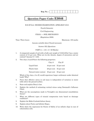 Reg. No. :
B.E./B.Tech. DEGREE EXAMINATION, APRIL/MAY 2010
Fourth Semester
Civil Engineering
CE2251 — SOIL MECHANICS
(Regulation 2008)
Time: Three hours Maximum: 100 marks
Assume suitable data if found necessary
Answer ALL Questions
PART A — (10 × 2 = 20 Marks)
1. A compacted sample of soil with a bulk unit weight of 19.62 kN/m3 has a water
content of 15 per cent. What are its dry density, degree of saturation and air
content? Assume G = 2.65.
2. Two clays A and B have the following properties:
Clay A Clay B
Liquid limit 44 per cent 55 per cent
Plastic limit 29 per cent 35 per cent
Natural water content 30 per cent 50 per cent
Which of the clays, A or B, would experience larger settlement under identical
loads? Why?
3. Prove that effective stress in soil mass is independent of variation in water
table above the ground surface.
4. State and explain Darcy’s law.
5. Explain the method of estimating vertical stress using Newmark’s Influence
Chart.
6. What are the assumptions made in Terzaghi’s one dimensional consolidation
theory?
7. What are different types of triaxial compression tests based on drainage
conditions?
8. Explain the Mohr-Coulomb failure theory.
9. Explain about Finite and Infinite Slopes.
10. Write down the expression for Factor of Safety of an infinite slope in case of
cohesionless soils.
Question Paper Code: E3046
 